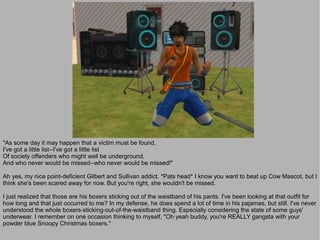 "As some day it may happen that a victim must be found,
I've got a little list--I've got a little list
Of society offenders who might well be underground,
And who never would be missed--who never would be missed!"

Ah yes, my nice point-deficient Gilbert and Sullivan addict. *Pats head* I know you want to beat up Cow Mascot, but I
think she's been scared away for now. But you're right, she wouldn't be missed.

I just realized that those are his boxers sticking out of the waistband of his pants. I've been looking at that outfit for
how long and that just occurred to me? In my defense, he does spend a lot of time in his pajamas, but still. I've never
understood the whole boxers-sticking-out-of-the-waistband thing. Especially considering the state of some guys'
underwear. I remember on one occasion thinking to myself, "Oh yeah buddy, you're REALLY gangsta with your
powder blue Snoopy Christmas boxers."
 