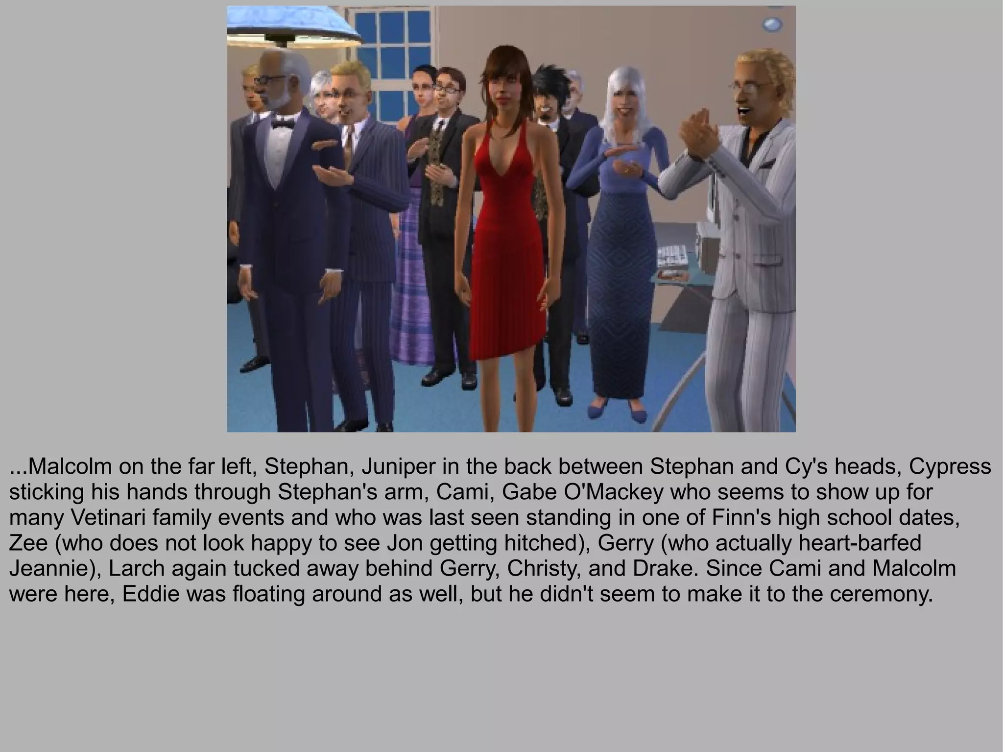 ...Malcolm on the far left, Stephan, Juniper in the back between Stephan and Cy's heads, Cypress
sticking his hands through Stephan's arm, Cami, Gabe O'Mackey who seems to show up for
many Vetinari family events and who was last seen standing in one of Finn's high school dates,
Zee (who does not look happy to see Jon getting hitched), Gerry (who actually heart-barfed
Jeannie), Larch again tucked away behind Gerry, Christy, and Drake. Since Cami and Malcolm
were here, Eddie was floating around as well, but he didn't seem to make it to the ceremony.
 