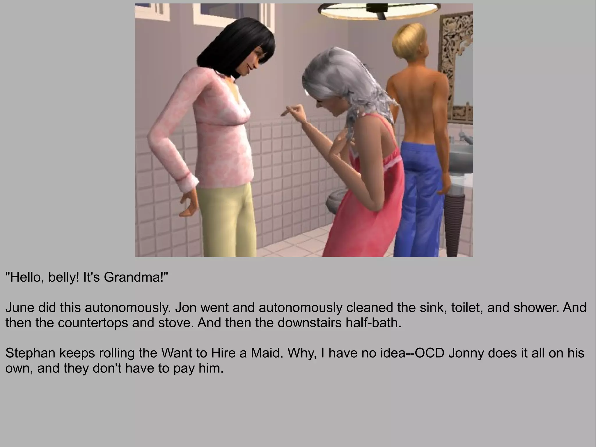 "Hello, belly! It's Grandma!"

June did this autonomously. Jon went and autonomously cleaned the sink, toilet, and shower. And
then the countertops and stove. And then the downstairs half-bath.

Stephan keeps rolling the Want to Hire a Maid. Why, I have no idea--OCD Jonny does it all on his
own, and they don't have to pay him.
 