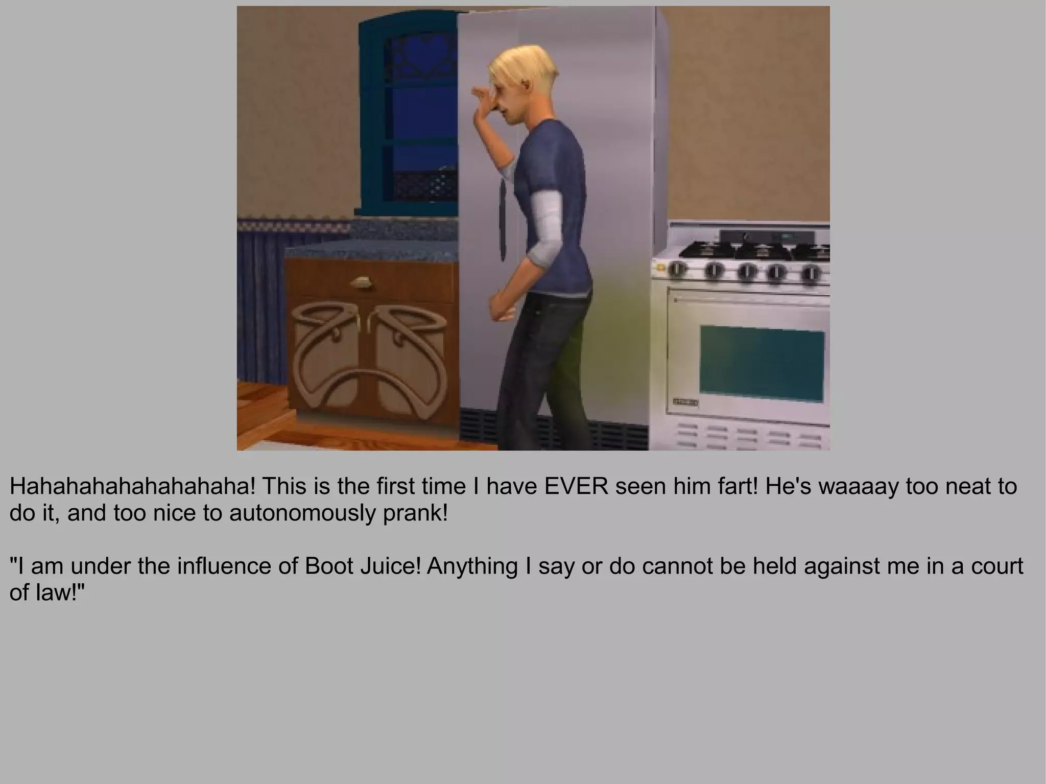 Hahahahahahahahaha! This is the first time I have EVER seen him fart! He's waaaay too neat to
do it, and too nice to autonomously prank!

"I am under the influence of Boot Juice! Anything I say or do cannot be held against me in a court
of law!"
 