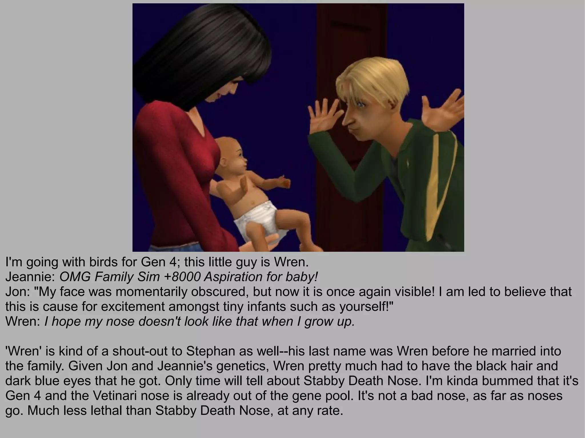 I'm going with birds for Gen 4; this little guy is Wren.
Jeannie: OMG Family Sim +8000 Aspiration for baby!
Jon: "My face was momentarily obscured, but now it is once again visible! I am led to believe that
this is cause for excitement amongst tiny infants such as yourself!"
Wren: I hope my nose doesn't look like that when I grow up.

'Wren' is kind of a shout-out to Stephan as well--his last name was Wren before he married into
the family. Given Jon and Jeannie's genetics, Wren pretty much had to have the black hair and
dark blue eyes that he got. Only time will tell about Stabby Death Nose. I'm kinda bummed that it's
Gen 4 and the Vetinari nose is already out of the gene pool. It's not a bad nose, as far as noses
go. Much less lethal than Stabby Death Nose, at any rate.
 