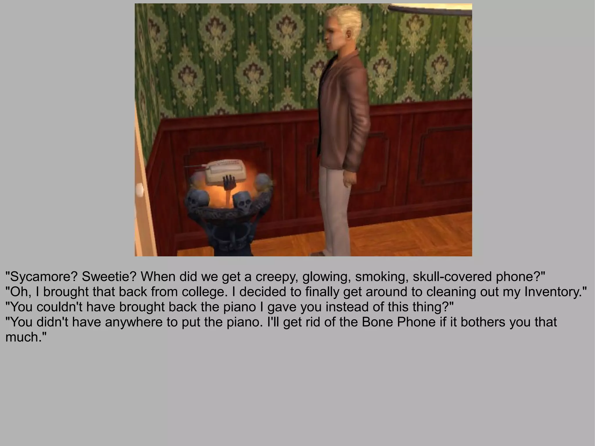 "Sycamore? Sweetie? When did we get a creepy, glowing, smoking, skull-covered phone?"
"Oh, I brought that back from college. I decided to finally get around to cleaning out my Inventory."
"You couldn't have brought back the piano I gave you instead of this thing?"
"You didn't have anywhere to put the piano. I'll get rid of the Bone Phone if it bothers you that
much."
 