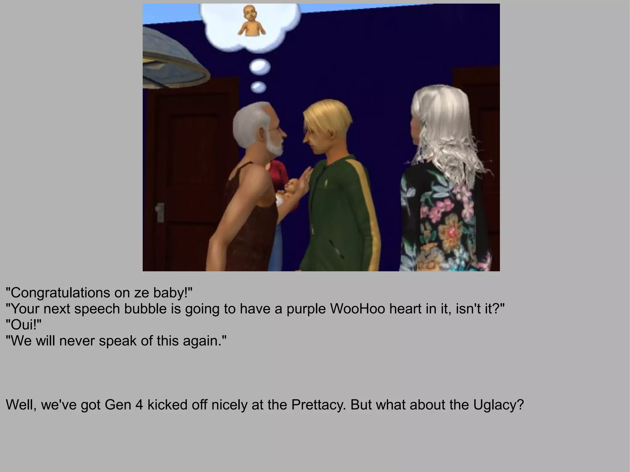 "Congratulations on ze baby!"
"Your next speech bubble is going to have a purple WooHoo heart in it, isn't it?"
"Oui!"
"We will never speak of this again."



Well, we've got Gen 4 kicked off nicely at the Prettacy. But what about the Uglacy?
 