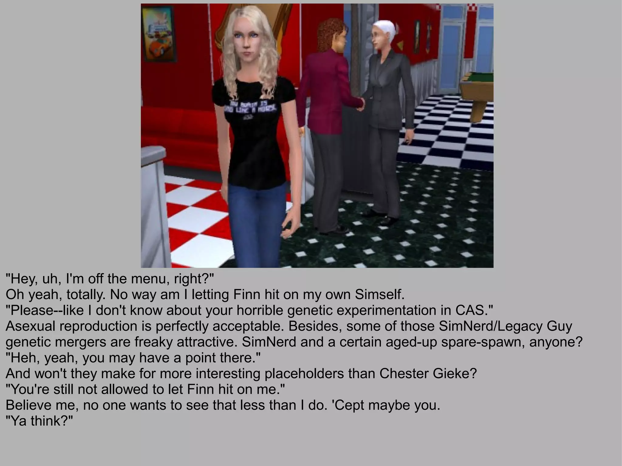 "Hey, uh, I'm off the menu, right?"
Oh yeah, totally. No way am I letting Finn hit on my own Simself.
"Please--like I don't know about your horrible genetic experimentation in CAS."
Asexual reproduction is perfectly acceptable. Besides, some of those SimNerd/Legacy Guy
genetic mergers are freaky attractive. SimNerd and a certain aged-up spare-spawn, anyone?
"Heh, yeah, you may have a point there."
And won't they make for more interesting placeholders than Chester Gieke?
"You're still not allowed to let Finn hit on me."
Believe me, no one wants to see that less than I do. 'Cept maybe you.
"Ya think?"
 