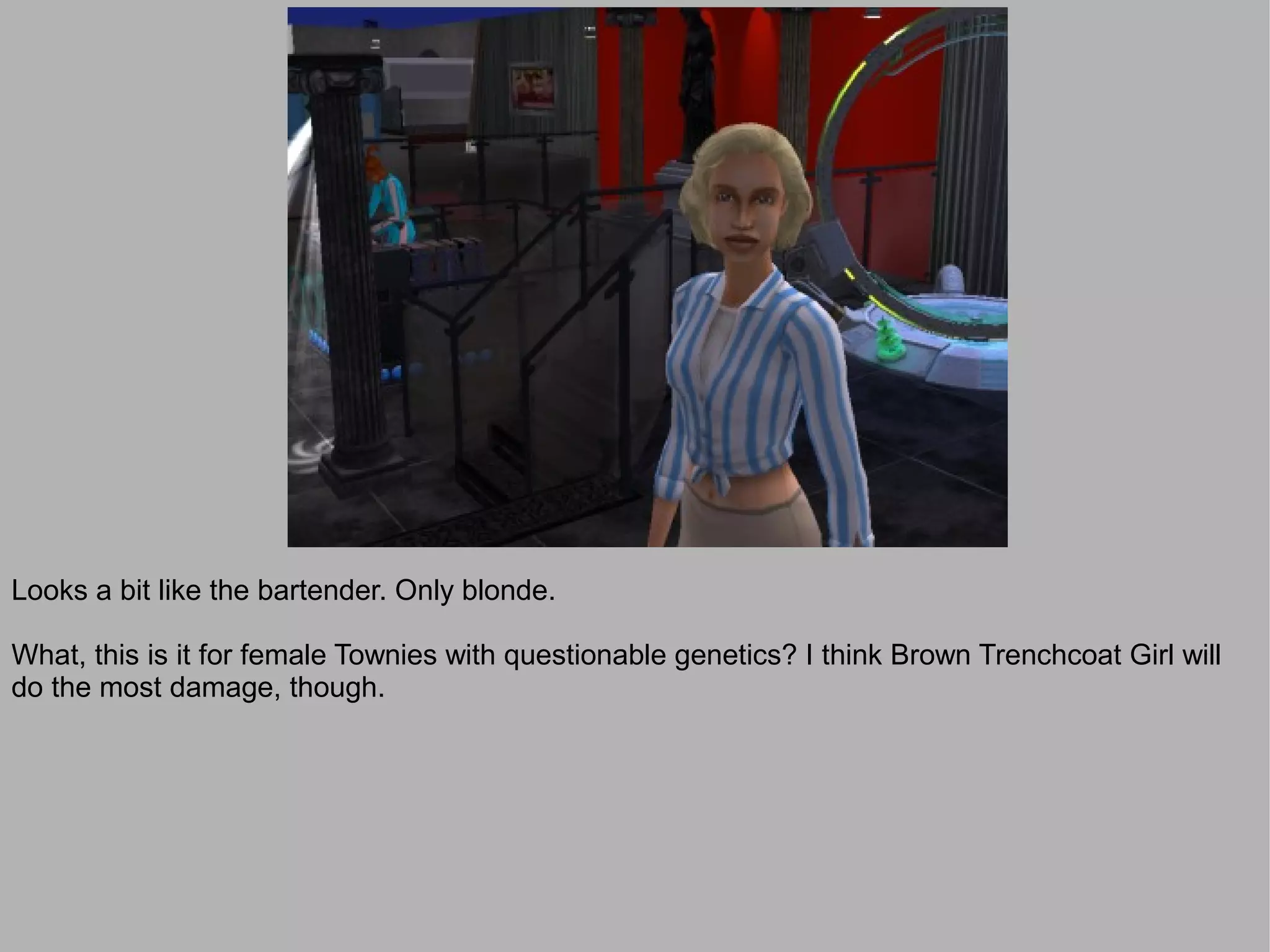 Looks a bit like the bartender. Only blonde.

What, this is it for female Townies with questionable genetics? I think Brown Trenchcoat Girl will
do the most damage, though.
 