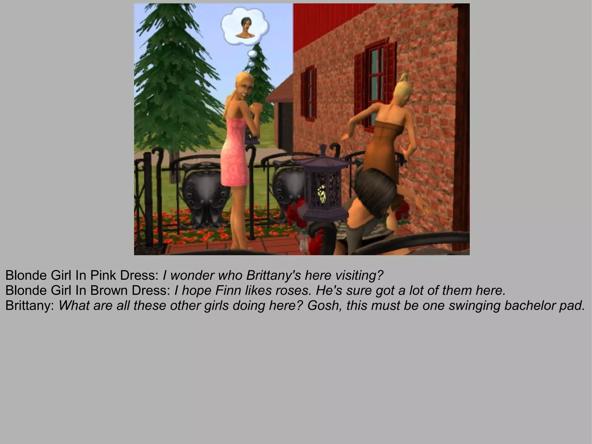 Blonde Girl In Pink Dress: I wonder who Brittany's here visiting?
Blonde Girl In Brown Dress: I hope Finn likes roses. He's sure got a lot of them here.
Brittany: What are all these other girls doing here? Gosh, this must be one swinging bachelor pad.
 