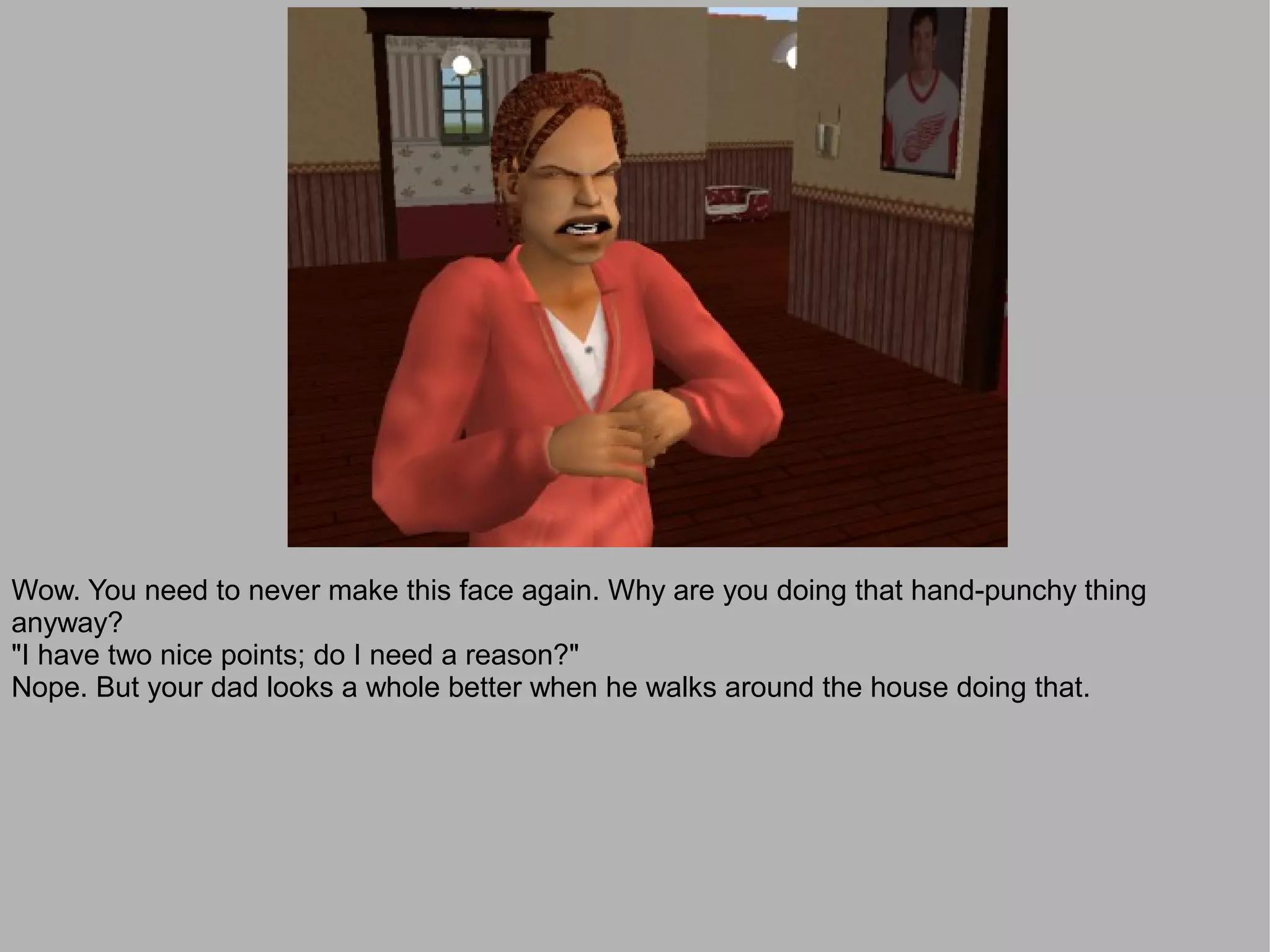 Wow. You need to never make this face again. Why are you doing that hand-punchy thing
anyway?
"I have two nice points; do I need a reason?"
Nope. But your dad looks a whole better when he walks around the house doing that.
 