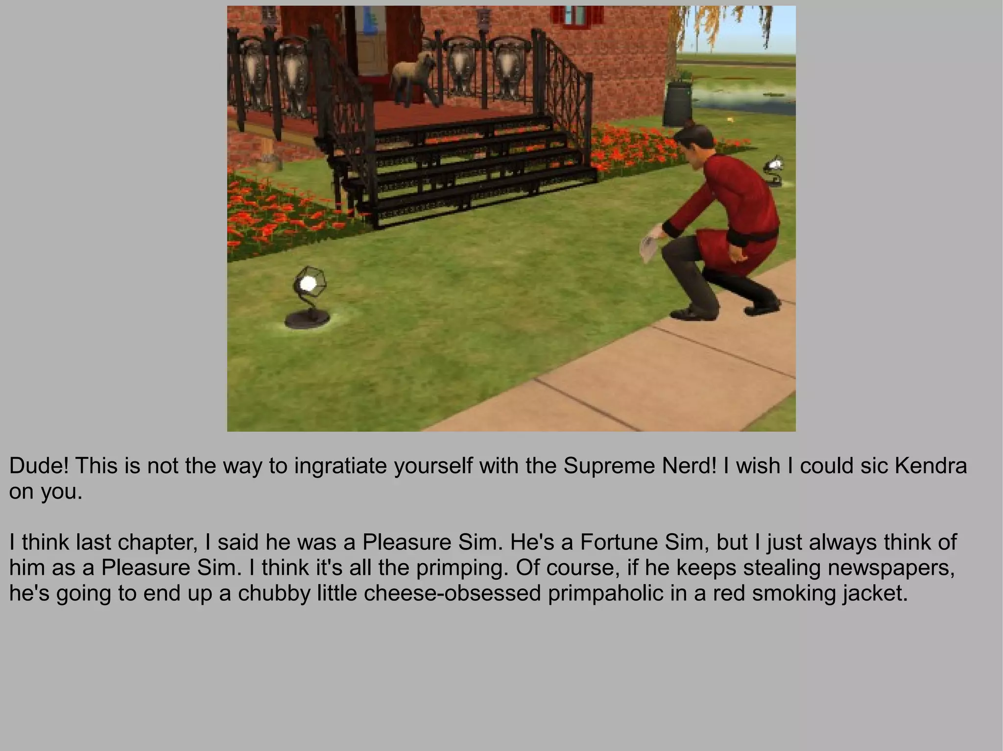 Dude! This is not the way to ingratiate yourself with the Supreme Nerd! I wish I could sic Kendra
on you.

I think last chapter, I said he was a Pleasure Sim. He's a Fortune Sim, but I just always think of
him as a Pleasure Sim. I think it's all the primping. Of course, if he keeps stealing newspapers,
he's going to end up a chubby little cheese-obsessed primpaholic in a red smoking jacket.
 