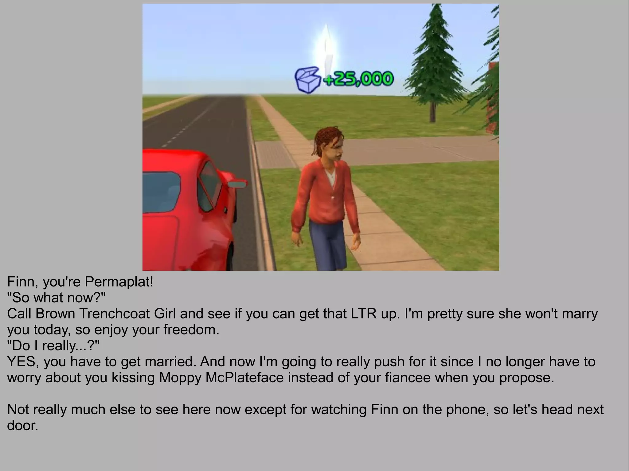 Finn, you're Permaplat!
"So what now?"
Call Brown Trenchcoat Girl and see if you can get that LTR up. I'm pretty sure she won't marry
you today, so enjoy your freedom.
"Do I really...?"
YES, you have to get married. And now I'm going to really push for it since I no longer have to
worry about you kissing Moppy McPlateface instead of your fiancee when you propose.

Not really much else to see here now except for watching Finn on the phone, so let's head next
door.
 