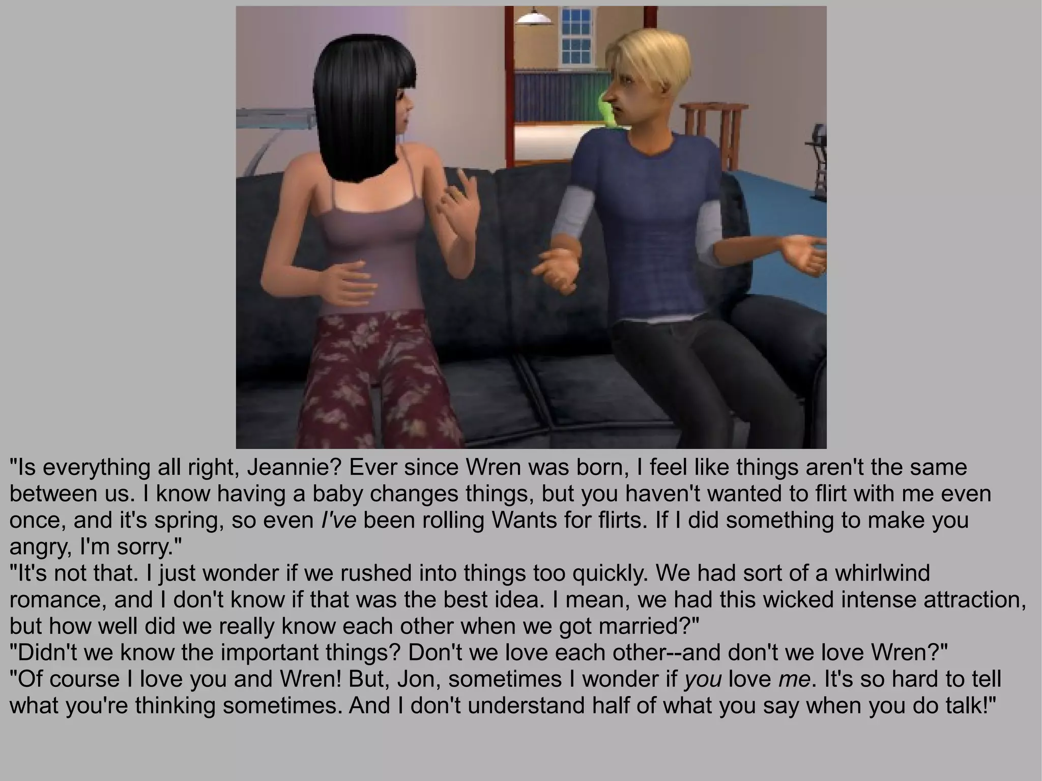 "Is everything all right, Jeannie? Ever since Wren was born, I feel like things aren't the same
between us. I know having a baby changes things, but you haven't wanted to flirt with me even
once, and it's spring, so even I've been rolling Wants for flirts. If I did something to make you
angry, I'm sorry."
"It's not that. I just wonder if we rushed into things too quickly. We had sort of a whirlwind
romance, and I don't know if that was the best idea. I mean, we had this wicked intense attraction,
but how well did we really know each other when we got married?"
"Didn't we know the important things? Don't we love each other--and don't we love Wren?"
"Of course I love you and Wren! But, Jon, sometimes I wonder if you love me. It's so hard to tell
what you're thinking sometimes. And I don't understand half of what you say when you do talk!"
 