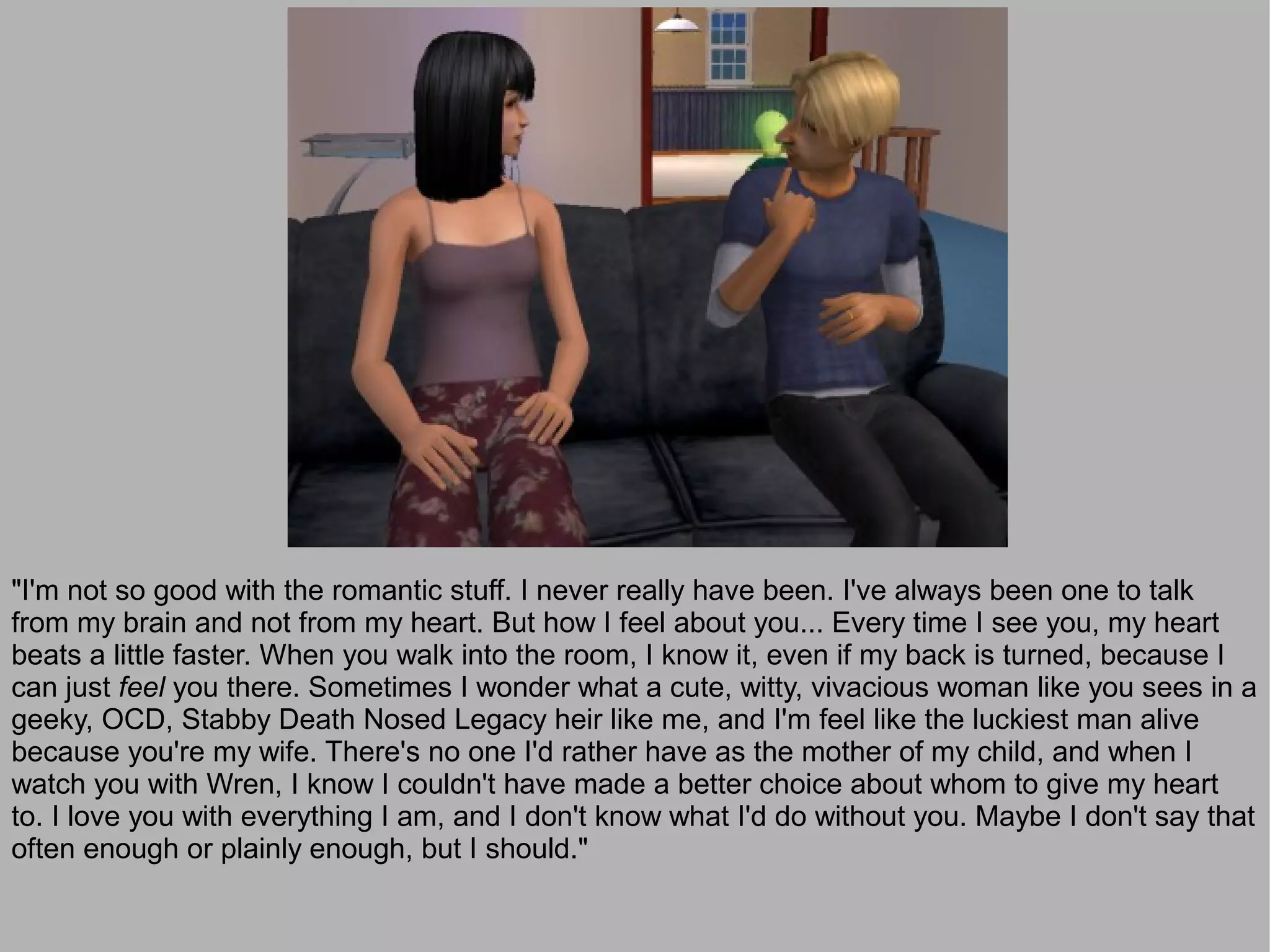 "I'm not so good with the romantic stuff. I never really have been. I've always been one to talk
from my brain and not from my heart. But how I feel about you... Every time I see you, my heart
beats a little faster. When you walk into the room, I know it, even if my back is turned, because I
can just feel you there. Sometimes I wonder what a cute, witty, vivacious woman like you sees in a
geeky, OCD, Stabby Death Nosed Legacy heir like me, and I'm feel like the luckiest man alive
because you're my wife. There's no one I'd rather have as the mother of my child, and when I
watch you with Wren, I know I couldn't have made a better choice about whom to give my heart
to. I love you with everything I am, and I don't know what I'd do without you. Maybe I don't say that
often enough or plainly enough, but I should."
 
