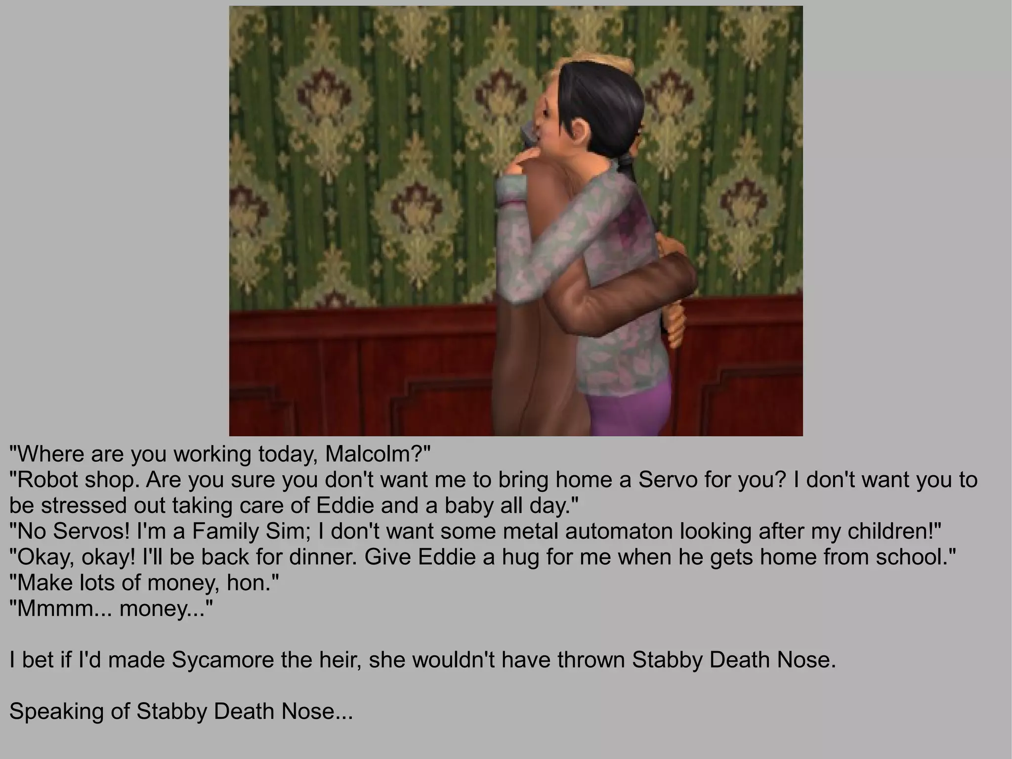 "Where are you working today, Malcolm?"
"Robot shop. Are you sure you don't want me to bring home a Servo for you? I don't want you to
be stressed out taking care of Eddie and a baby all day."
"No Servos! I'm a Family Sim; I don't want some metal automaton looking after my children!"
"Okay, okay! I'll be back for dinner. Give Eddie a hug for me when he gets home from school."
"Make lots of money, hon."
"Mmmm... money..."

I bet if I'd made Sycamore the heir, she wouldn't have thrown Stabby Death Nose.

Speaking of Stabby Death Nose...
 