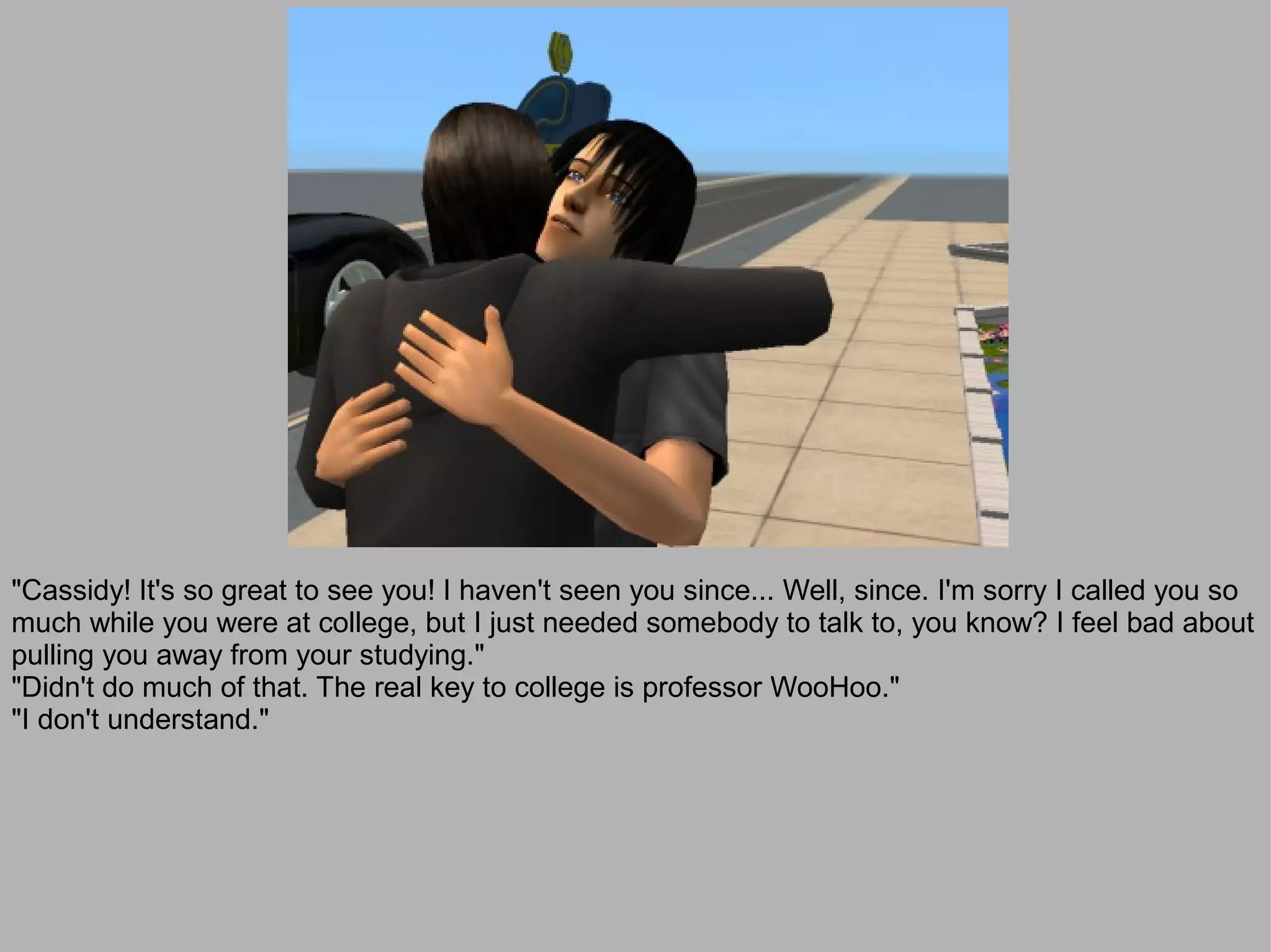 "Cassidy! It's so great to see you! I haven't seen you since... Well, since. I'm sorry I called you so
much while you were at college, but I just needed somebody to talk to, you know? I feel bad about
pulling you away from your studying."
"Didn't do much of that. The real key to college is professor WooHoo."
"I don't understand."
 