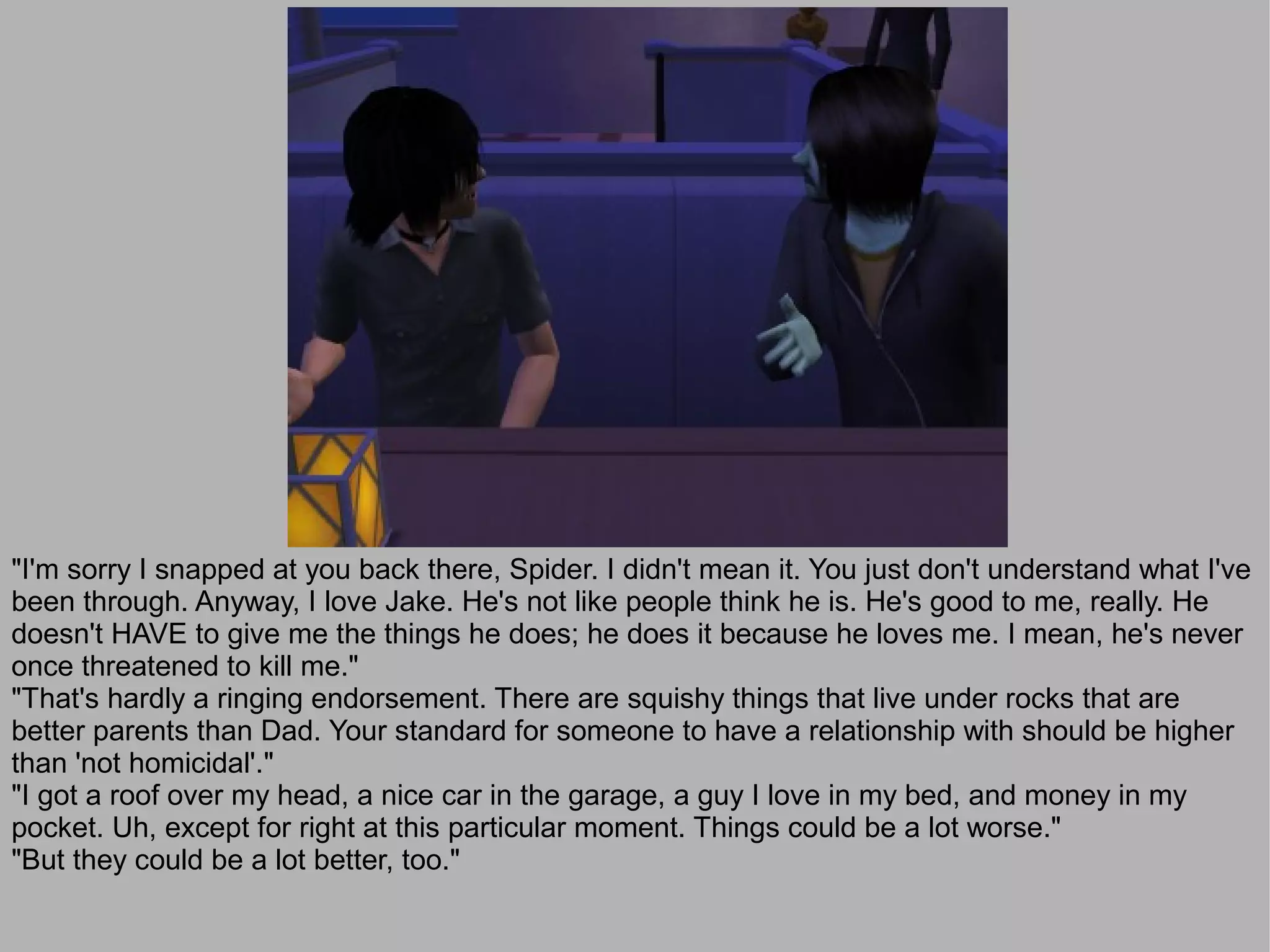 "I'm sorry I snapped at you back there, Spider. I didn't mean it. You just don't understand what I've
been through. Anyway, I love Jake. He's not like people think he is. He's good to me, really. He
doesn't HAVE to give me the things he does; he does it because he loves me. I mean, he's never
once threatened to kill me."
"That's hardly a ringing endorsement. There are squishy things that live under rocks that are
better parents than Dad. Your standard for someone to have a relationship with should be higher
than 'not homicidal'."
"I got a roof over my head, a nice car in the garage, a guy I love in my bed, and money in my
pocket. Uh, except for right at this particular moment. Things could be a lot worse."
"But they could be a lot better, too."
 