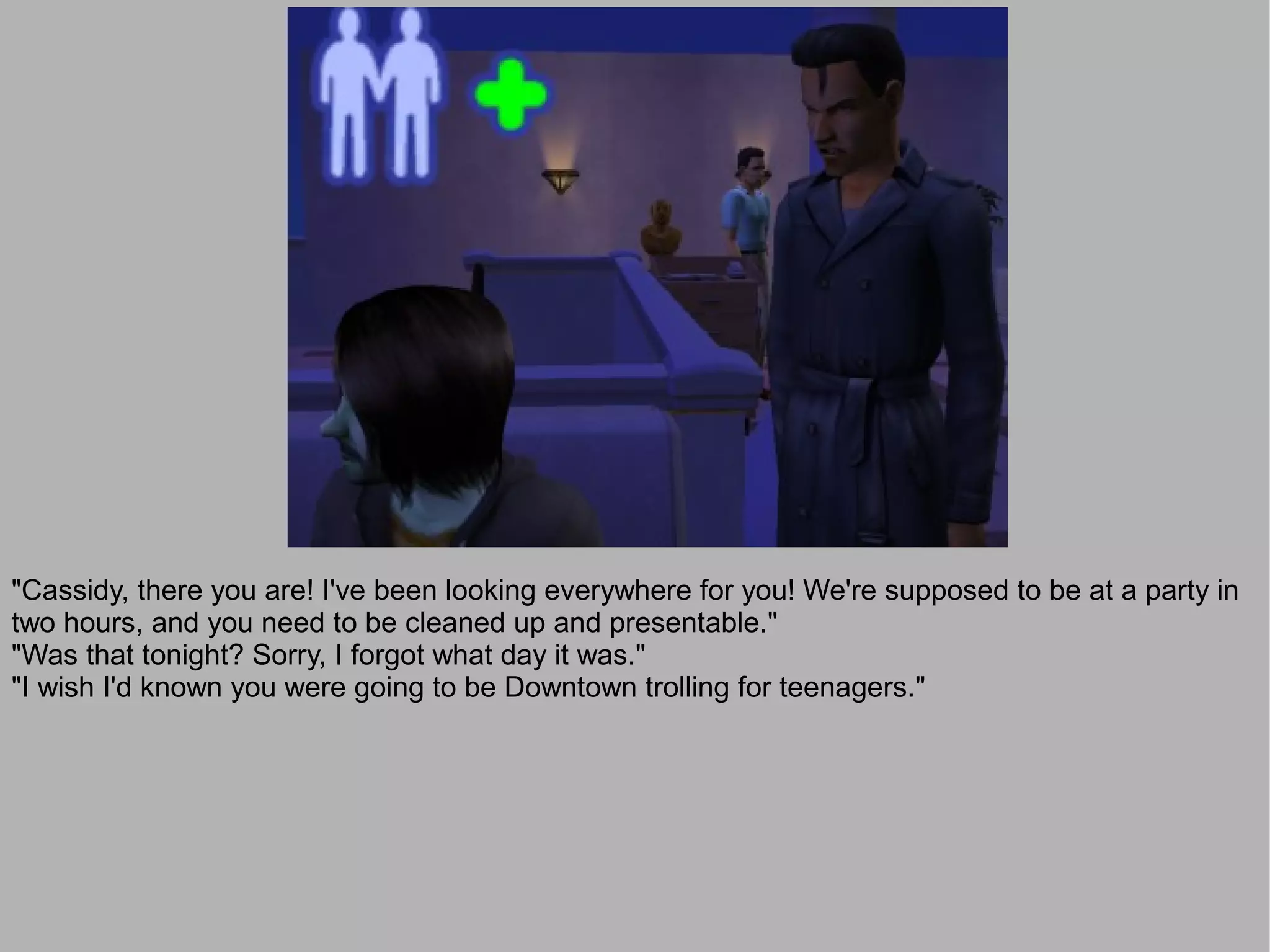 "Cassidy, there you are! I've been looking everywhere for you! We're supposed to be at a party in
two hours, and you need to be cleaned up and presentable."
"Was that tonight? Sorry, I forgot what day it was."
"I wish I'd known you were going to be Downtown trolling for teenagers."
 