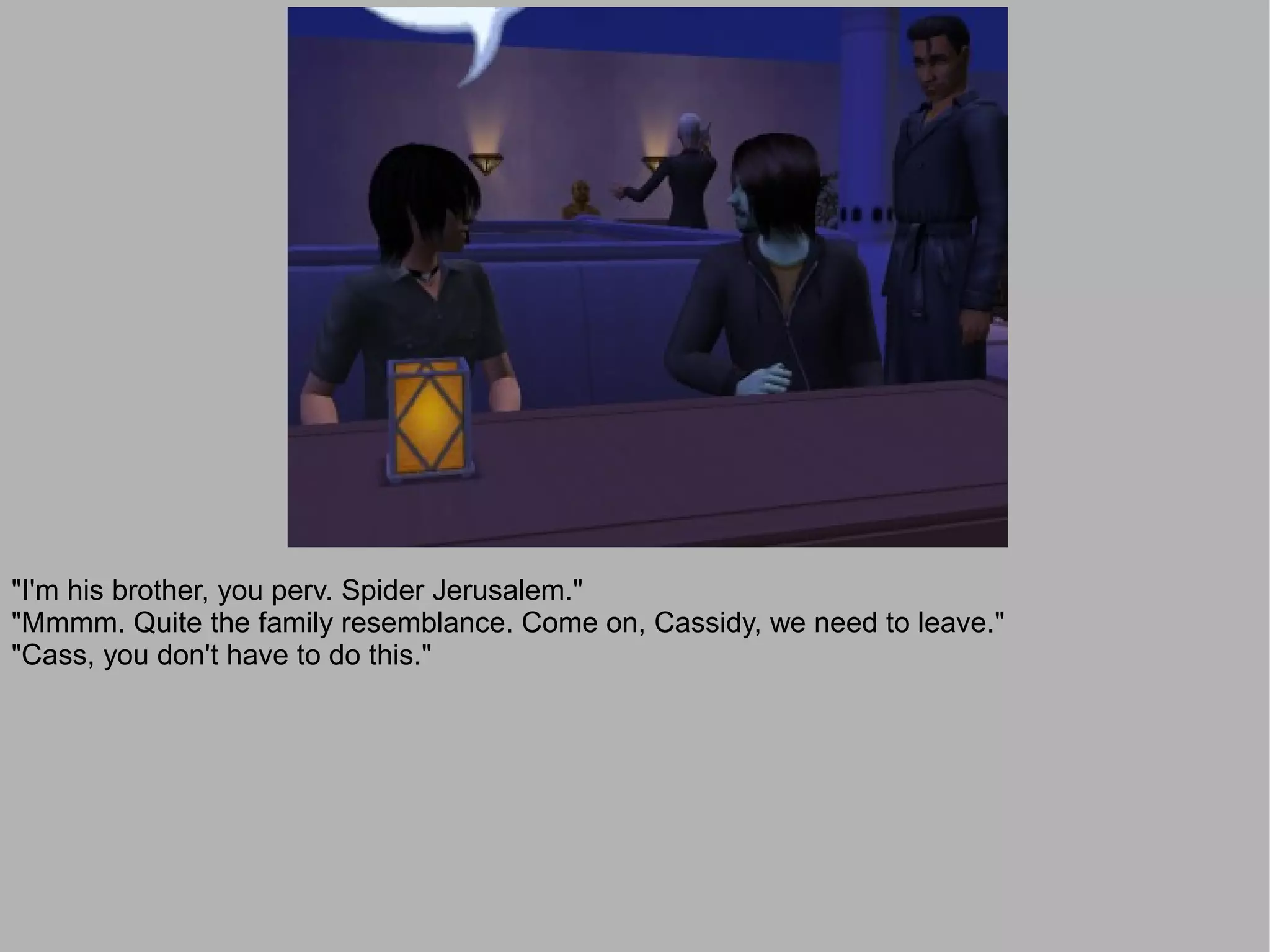 "I'm his brother, you perv. Spider Jerusalem."
"Mmmm. Quite the family resemblance. Come on, Cassidy, we need to leave."
"Cass, you don't have to do this."
 