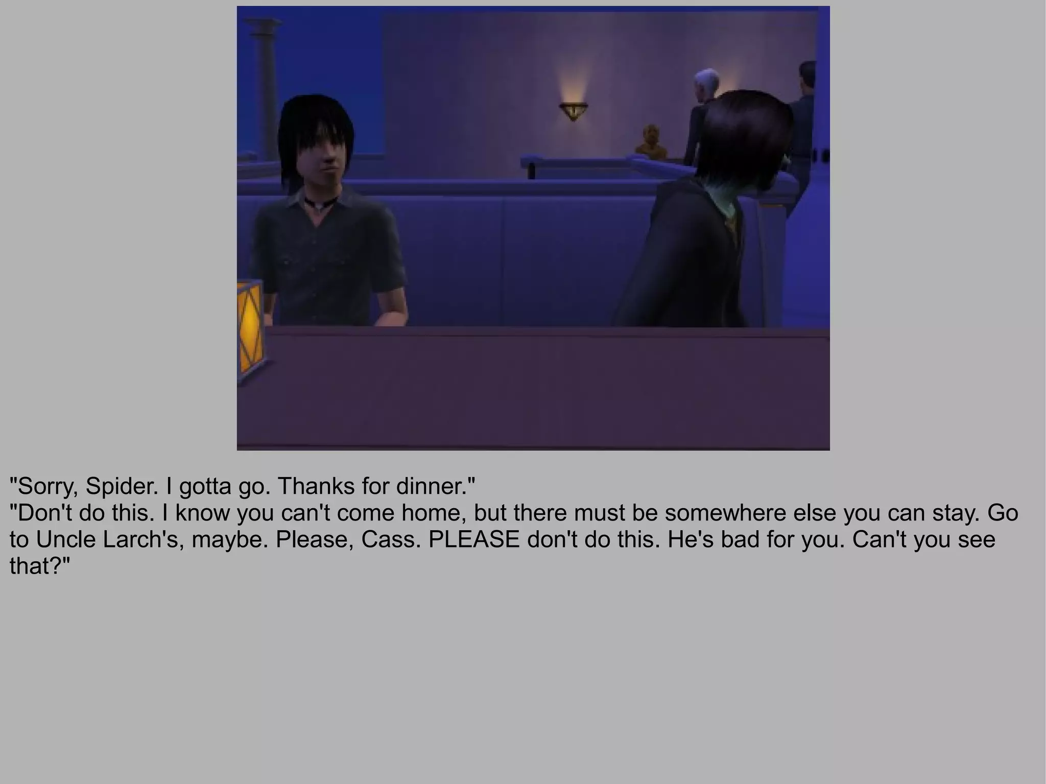 "Sorry, Spider. I gotta go. Thanks for dinner."
"Don't do this. I know you can't come home, but there must be somewhere else you can stay. Go
to Uncle Larch's, maybe. Please, Cass. PLEASE don't do this. He's bad for you. Can't you see
that?"
 