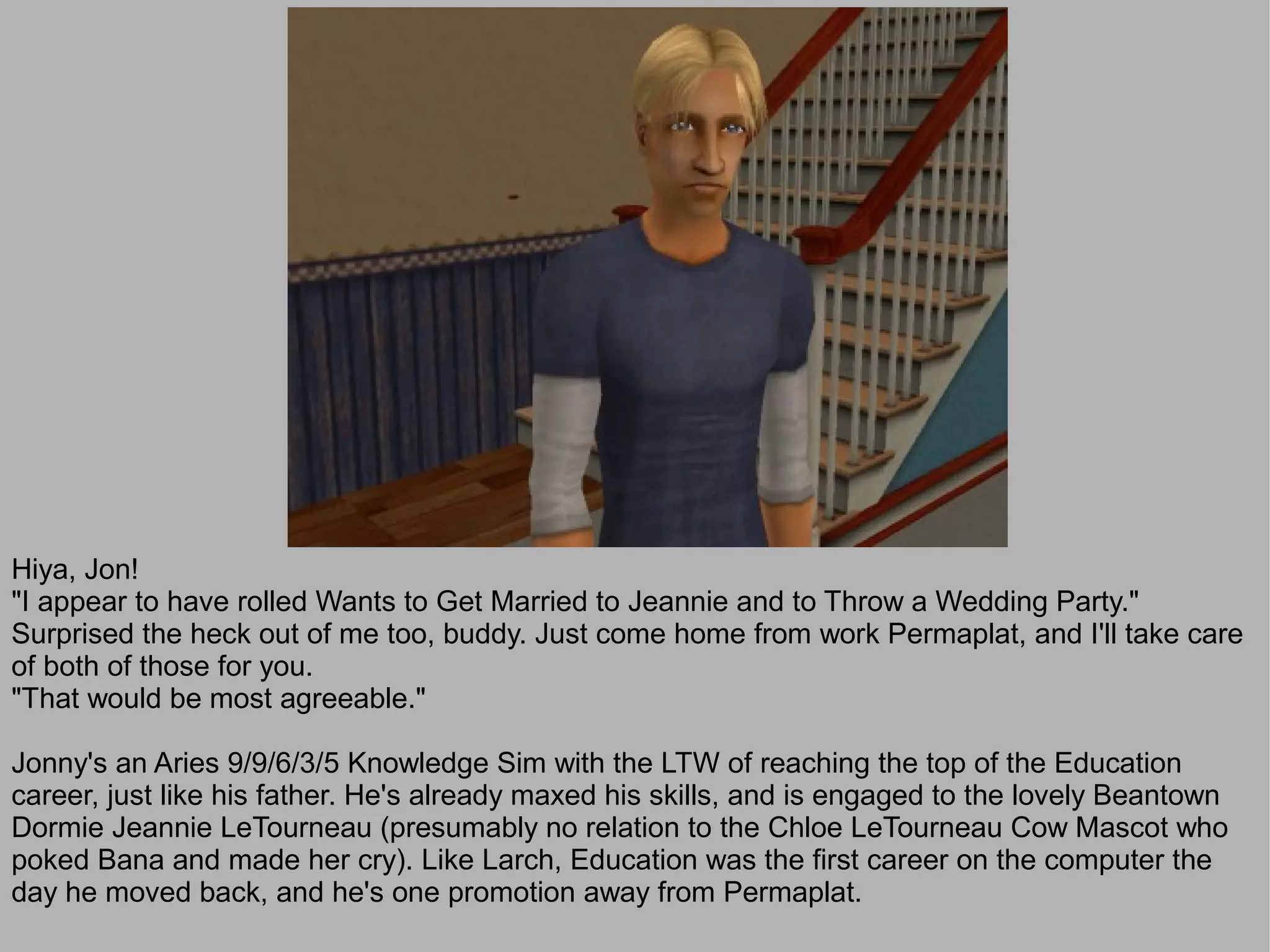 Hiya, Jon!
"I appear to have rolled Wants to Get Married to Jeannie and to Throw a Wedding Party."
Surprised the heck out of me too, buddy. Just come home from work Permaplat, and I'll take care
of both of those for you.
"That would be most agreeable."

Jonny's an Aries 9/9/6/3/5 Knowledge Sim with the LTW of reaching the top of the Education
career, just like his father. He's already maxed his skills, and is engaged to the lovely Beantown
Dormie Jeannie LeTourneau (presumably no relation to the Chloe LeTourneau Cow Mascot who
poked Bana and made her cry). Like Larch, Education was the first career on the computer the
day he moved back, and he's one promotion away from Permaplat.
 