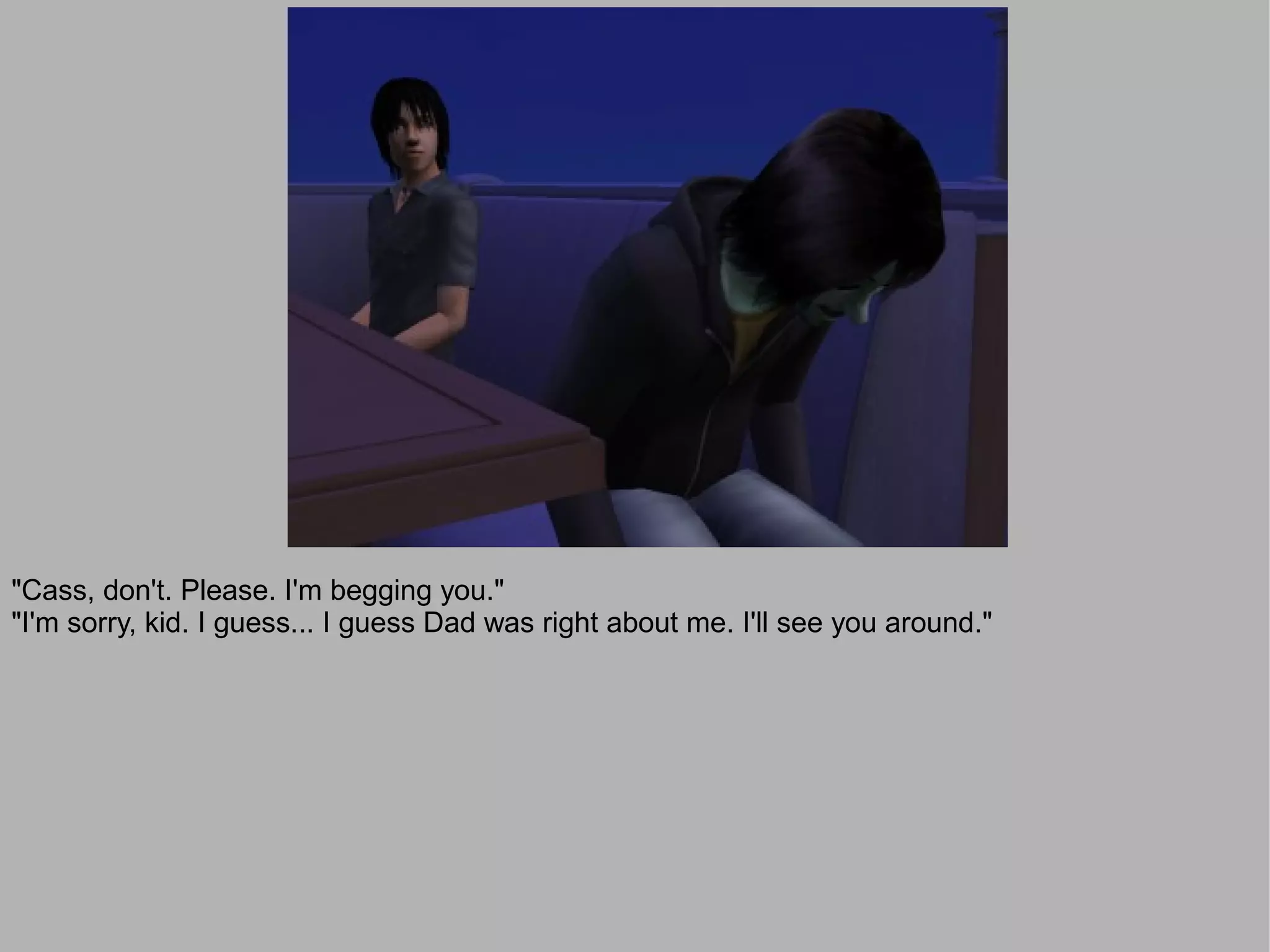 "Cass, don't. Please. I'm begging you."
"I'm sorry, kid. I guess... I guess Dad was right about me. I'll see you around."
 