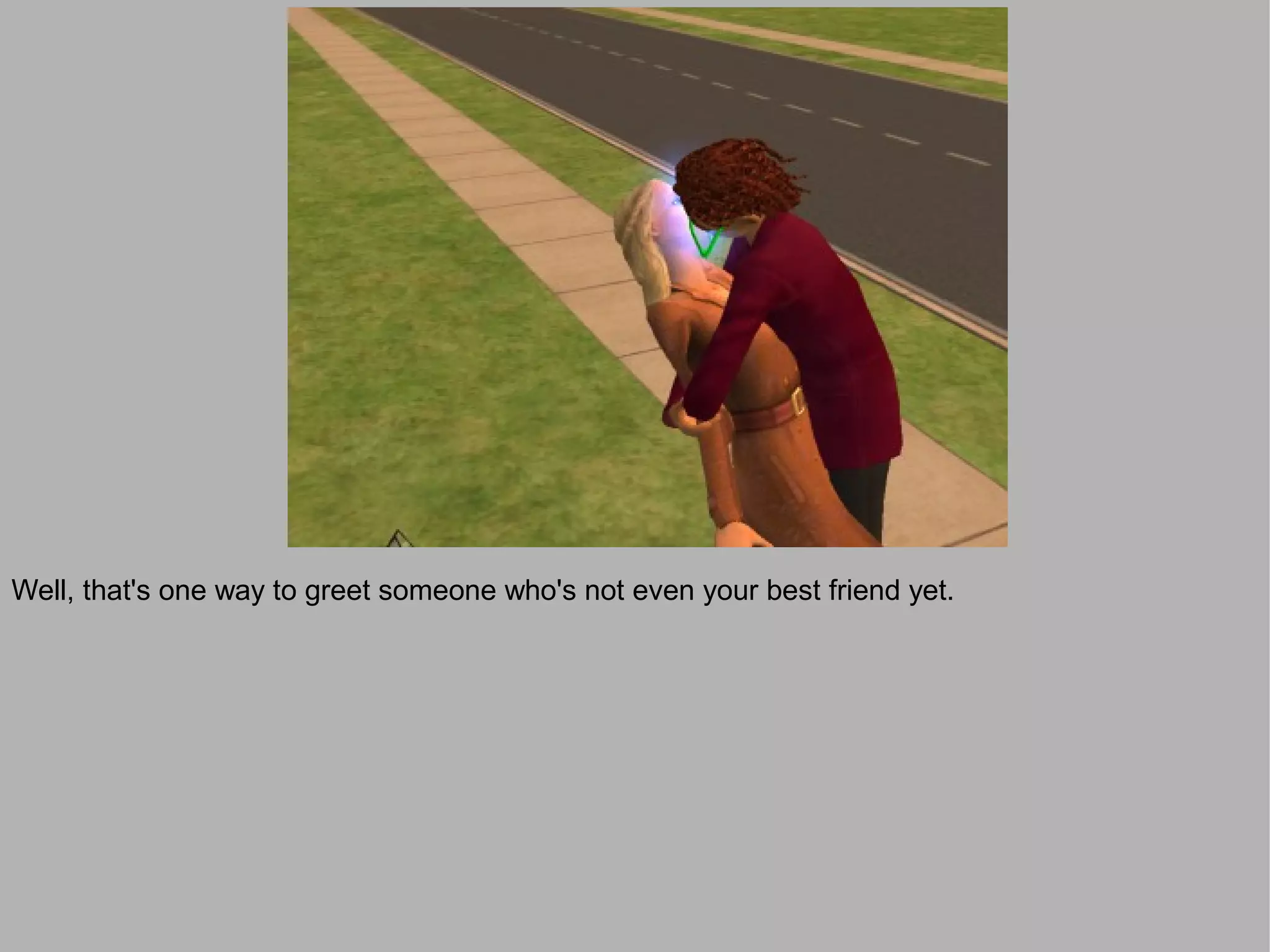 Well, that's one way to greet someone who's not even your best friend yet.
 