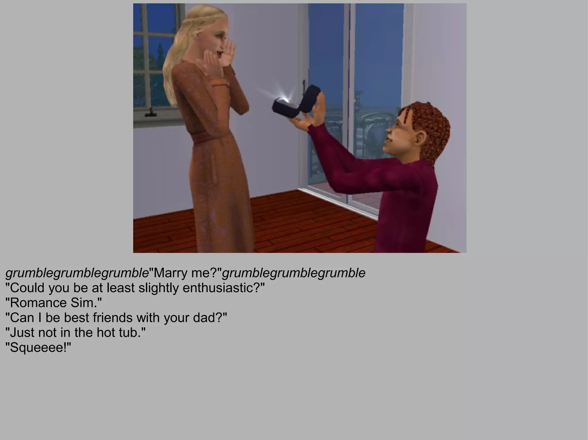 grumblegrumblegrumble"Marry me?"grumblegrumblegrumble
"Could you be at least slightly enthusiastic?"
"Romance Sim."
"Can I be best friends with your dad?"
"Just not in the hot tub."
"Squeeee!"
 