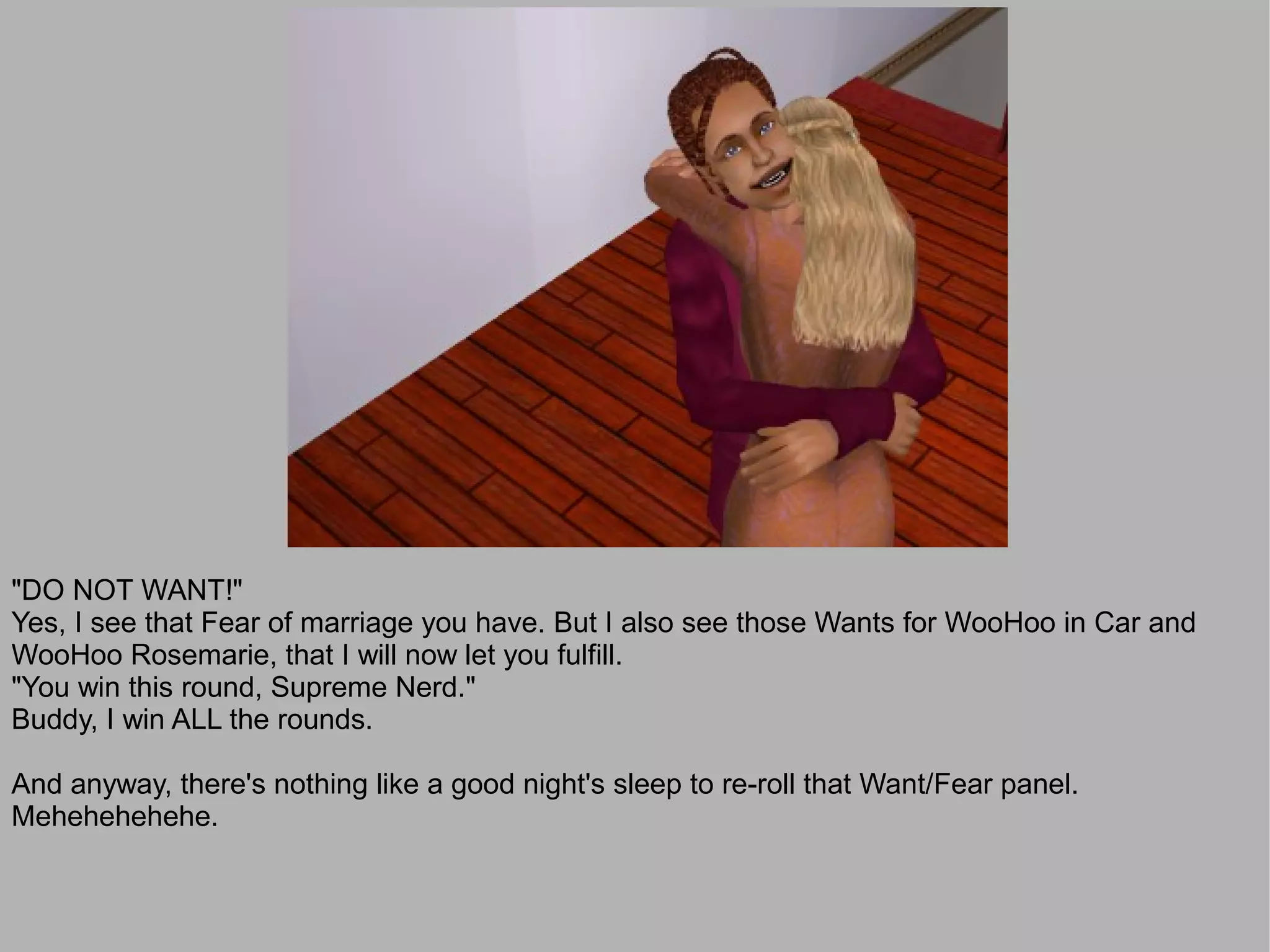 "DO NOT WANT!"
Yes, I see that Fear of marriage you have. But I also see those Wants for WooHoo in Car and
WooHoo Rosemarie, that I will now let you fulfill.
"You win this round, Supreme Nerd."
Buddy, I win ALL the rounds.

And anyway, there's nothing like a good night's sleep to re-roll that Want/Fear panel.
Mehehehehehe.
 