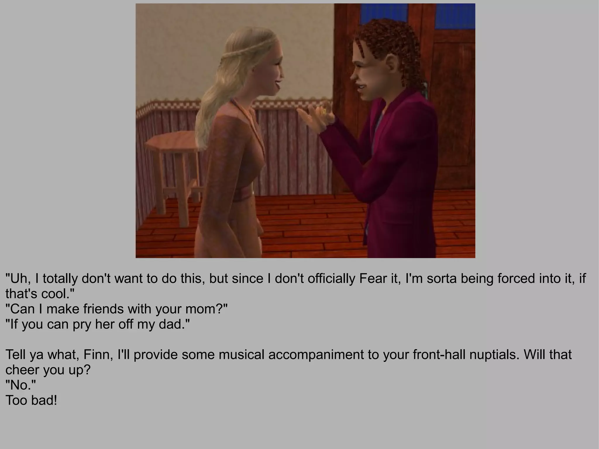 "Uh, I totally don't want to do this, but since I don't officially Fear it, I'm sorta being forced into it, if
that's cool."
"Can I make friends with your mom?"
"If you can pry her off my dad."

Tell ya what, Finn, I'll provide some musical accompaniment to your front-hall nuptials. Will that
cheer you up?
"No."
Too bad!
 