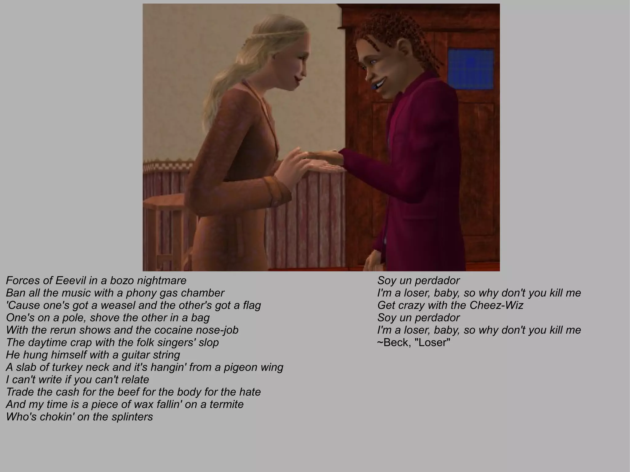 Forces of Eeevil in a bozo nightmare                        Soy un perdador
Ban all the music with a phony gas chamber                  I'm a loser, baby, so why don't you kill me
'Cause one's got a weasel and the other's got a flag        Get crazy with the Cheez-Wiz
One's on a pole, shove the other in a bag                   Soy un perdador
With the rerun shows and the cocaine nose-job               I'm a loser, baby, so why don't you kill me
The daytime crap with the folk singers' slop                ~Beck, "Loser"
He hung himself with a guitar string
A slab of turkey neck and it's hangin' from a pigeon wing
I can't write if you can't relate
Trade the cash for the beef for the body for the hate
And my time is a piece of wax fallin' on a termite
Who's chokin' on the splinters
 