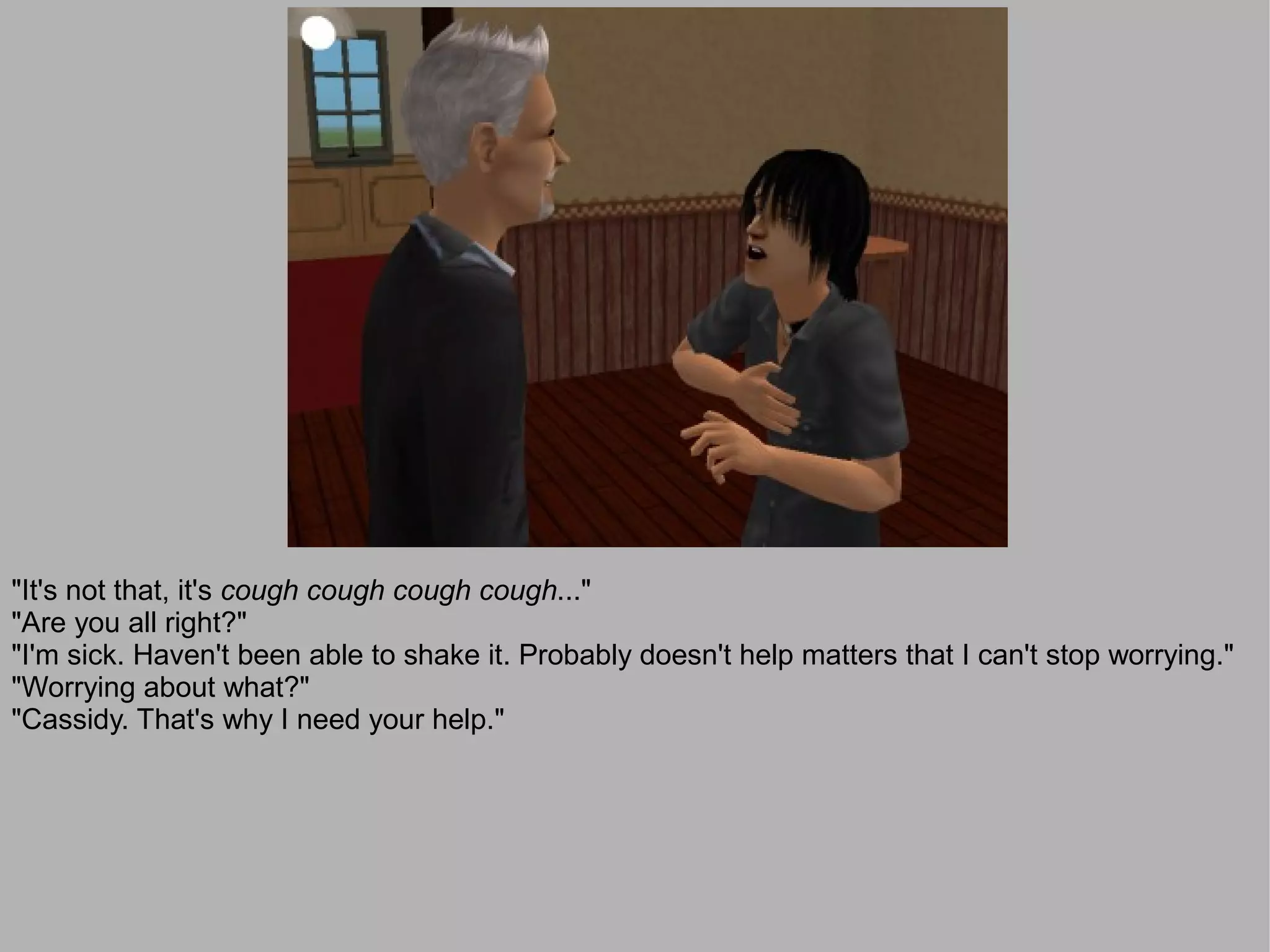 "It's not that, it's cough cough cough cough..."
"Are you all right?"
"I'm sick. Haven't been able to shake it. Probably doesn't help matters that I can't stop worrying."
"Worrying about what?"
"Cassidy. That's why I need your help."
 