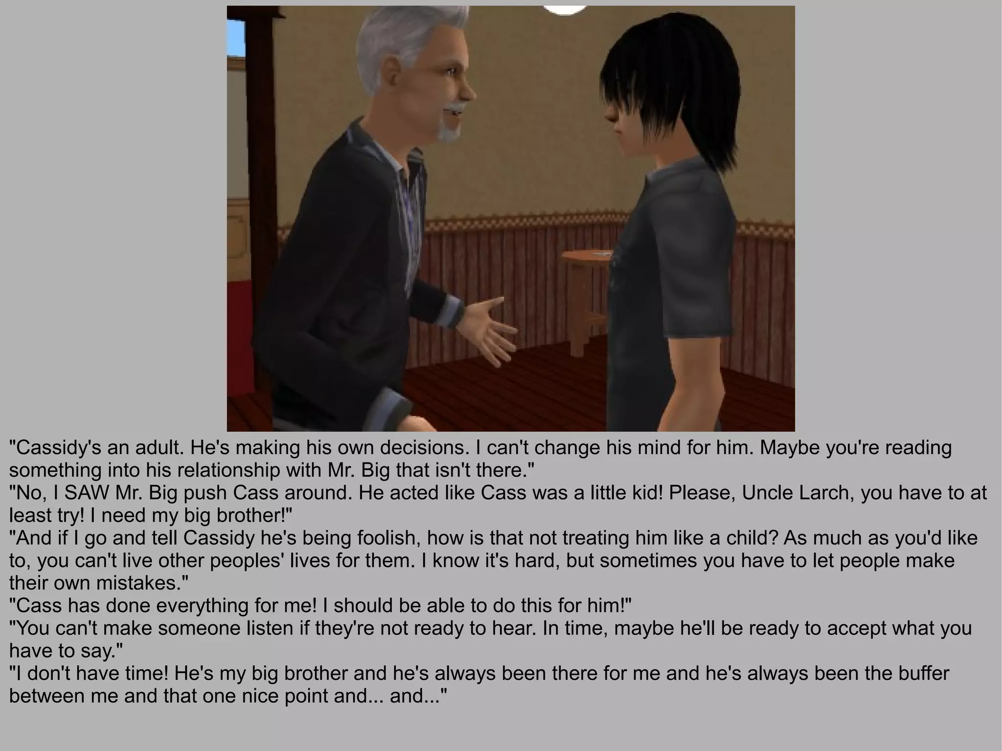 "Cassidy's an adult. He's making his own decisions. I can't change his mind for him. Maybe you're reading
something into his relationship with Mr. Big that isn't there."
"No, I SAW Mr. Big push Cass around. He acted like Cass was a little kid! Please, Uncle Larch, you have to at
least try! I need my big brother!"
"And if I go and tell Cassidy he's being foolish, how is that not treating him like a child? As much as you'd like
to, you can't live other peoples' lives for them. I know it's hard, but sometimes you have to let people make
their own mistakes."
"Cass has done everything for me! I should be able to do this for him!"
"You can't make someone listen if they're not ready to hear. In time, maybe he'll be ready to accept what you
have to say."
"I don't have time! He's my big brother and he's always been there for me and he's always been the buffer
between me and that one nice point and... and..."
 