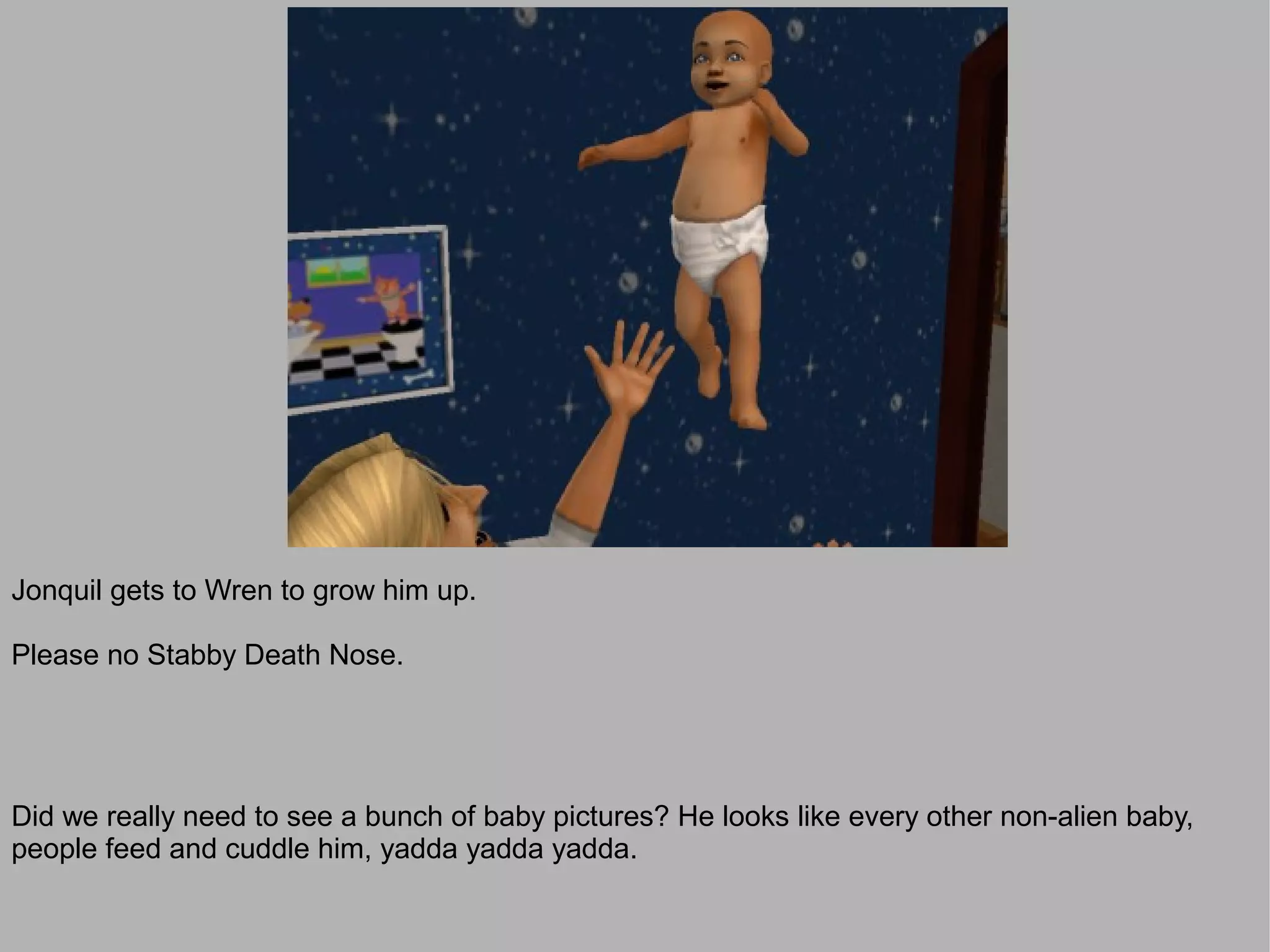 Jonquil gets to Wren to grow him up.

Please no Stabby Death Nose.




Did we really need to see a bunch of baby pictures? He looks like every other non-alien baby,
people feed and cuddle him, yadda yadda yadda.
 