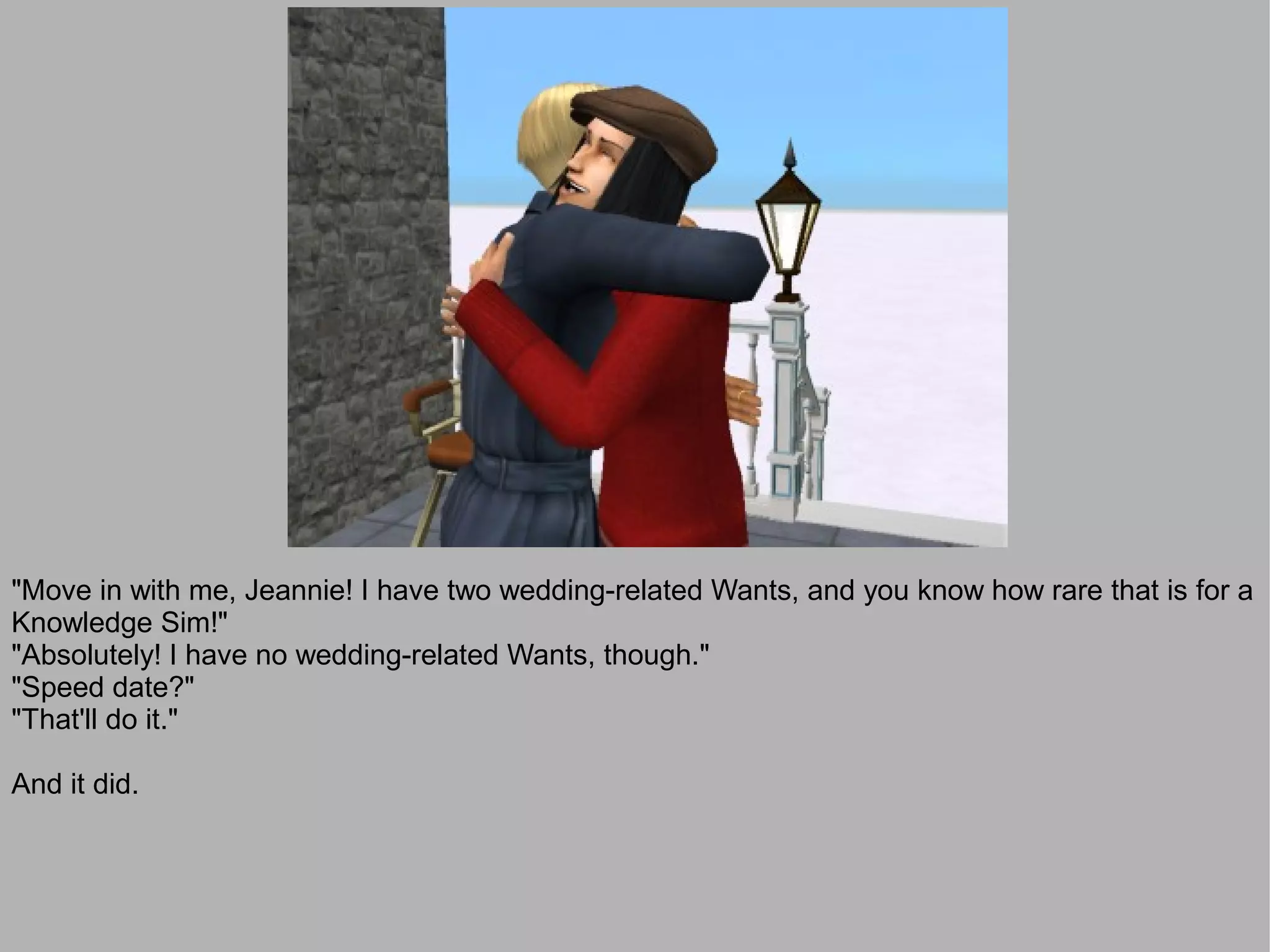 "Move in with me, Jeannie! I have two wedding-related Wants, and you know how rare that is for a
Knowledge Sim!"
"Absolutely! I have no wedding-related Wants, though."
"Speed date?"
"That'll do it."

And it did.
 