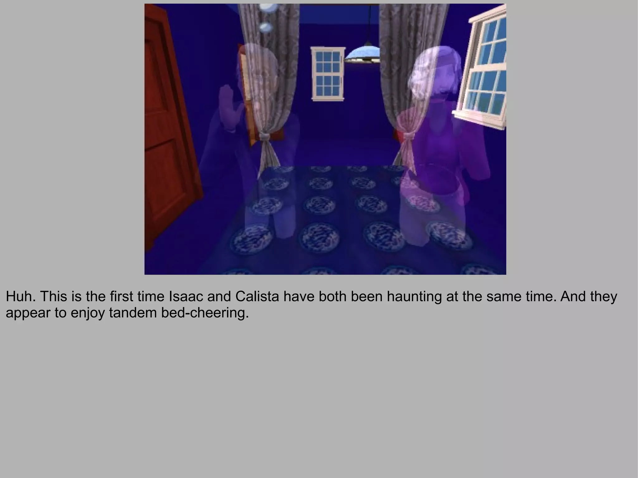 Huh. This is the first time Isaac and Calista have both been haunting at the same time. And they
appear to enjoy tandem bed-cheering.
 