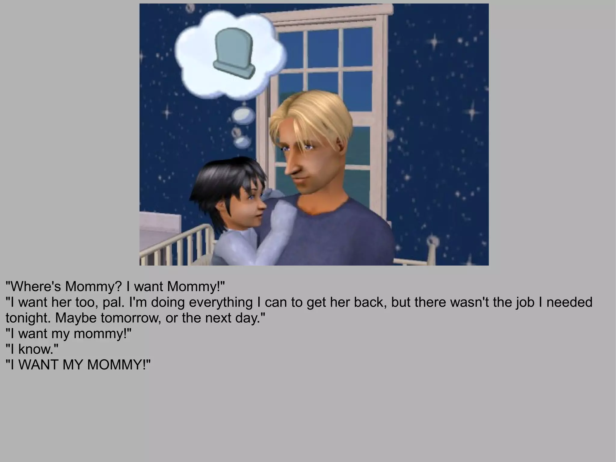 "Where's Mommy? I want Mommy!"
"I want her too, pal. I'm doing everything I can to get her back, but there wasn't the job I needed
tonight. Maybe tomorrow, or the next day."
"I want my mommy!"
"I know."
"I WANT MY MOMMY!"
 