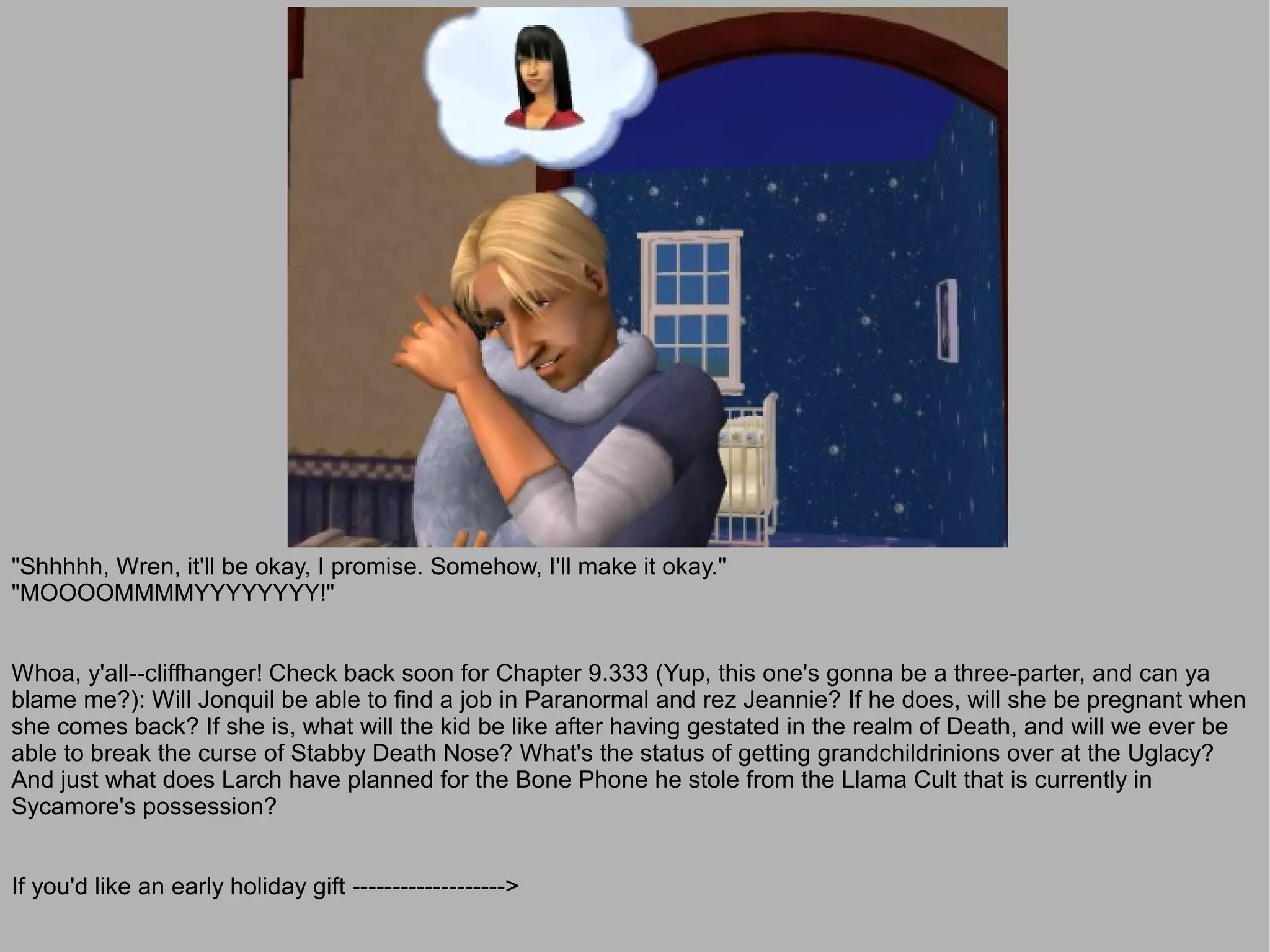 "Shhhhh, Wren, it'll be okay, I promise. Somehow, I'll make it okay."
"MOOOOMMMMYYYYYYYY!"


Whoa, y'all--cliffhanger! Check back soon for Chapter 9.333 (Yup, this one's gonna be a three-parter, and can ya
blame me?): Will Jonquil be able to find a job in Paranormal and rez Jeannie? If he does, will she be pregnant when
she comes back? If she is, what will the kid be like after having gestated in the realm of Death, and will we ever be
able to break the curse of Stabby Death Nose? What's the status of getting grandchildrinions over at the Uglacy?
And just what does Larch have planned for the Bone Phone he stole from the Llama Cult that is currently in
Sycamore's possession?


If you'd like an early holiday gift ------------------->
 