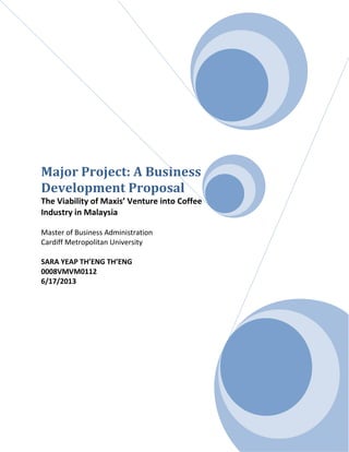 Major Project: A Business
Development Proposal
The Viability of Maxis’ Venture into Coffee
Industry in Malaysia
Master of Business Administration
Cardiff Metropolitan University
SARA YEAP TH’ENG TH’ENG
0008VMVM0112
6/17/2013

i

 