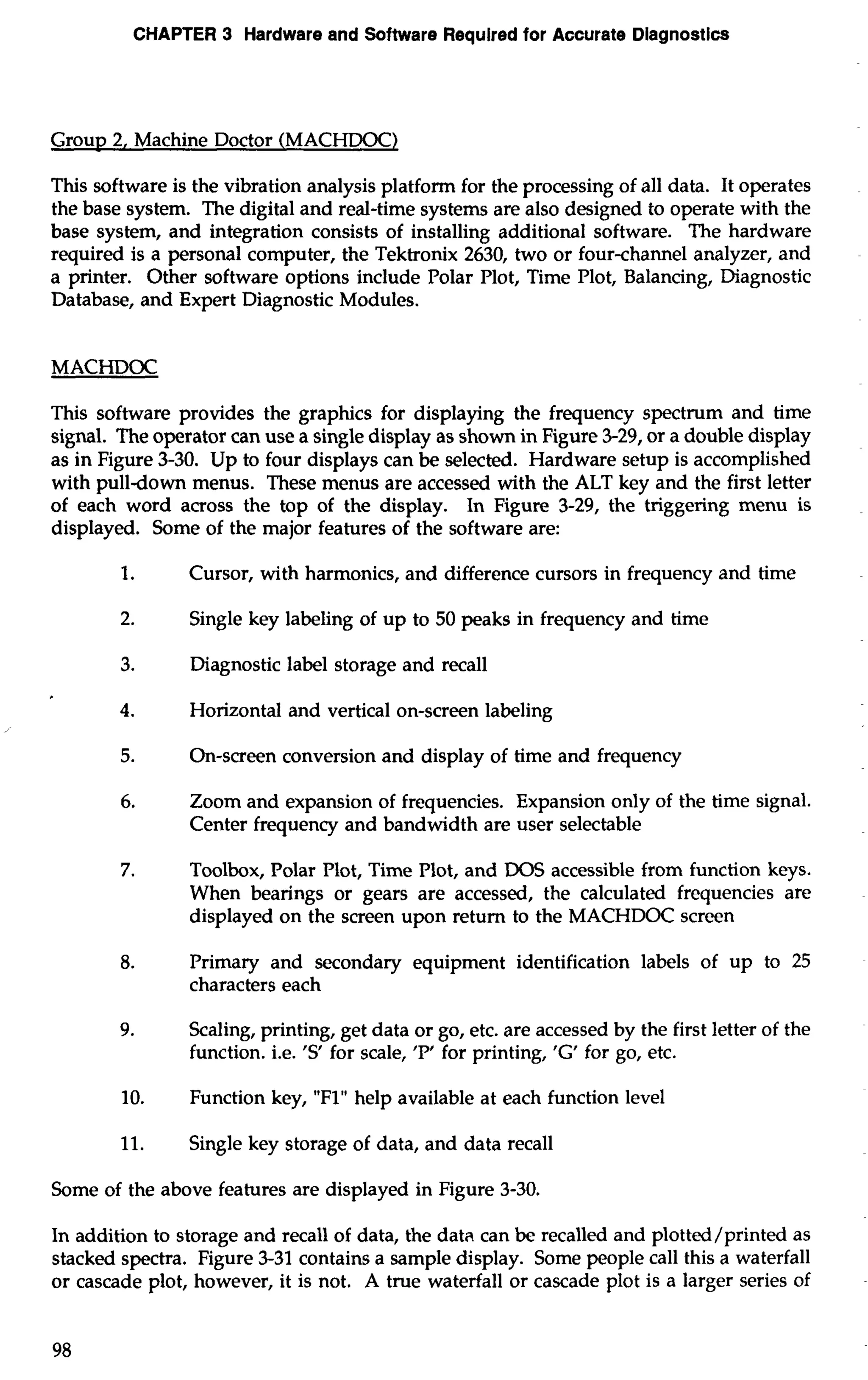 CHAPTER 3 Hardware and Software Required for Accurate Diagnostics 
Group 2, Machine Doctor (MACHDOC) 
This software is the vibration analysis platform for the processing of all data. It operates 
the base system. The digital and real-time systems are also designed to operate with the 
base system, and integration consists of installing additional software. The hardware 
required is a personal computer, the Tektronix 2630, two or four-channel analyzer, and 
a printer. Other software options include Polar Plot, Time Plot, Balancing, Diagnostic 
Database, and Expert Diagnostic Modules. 
MACHDOC 
This software provides the graphics for displaying the frequency spectrum and time 
signal. The operator can use a single display as shown in Figure 3-29, or a double display 
as in Figure 3-30. Up to four displays can be selected. Hardware setup is accomplished 
with pulldown menus. These menus are accessed with the ALT key and the first letter 
of each word across the top of the display. In Figure 3-29, the triggering menu is 
displayed. Some of the major features of the software are: 
1. Cursor, with harmonics, and difference cursors in frequency and time 
2. Single key labeling of up to 50 peaks in frequency and time 
3. Diagnostic label storage and recall 
4. Horizontal and vertical on-screen labeling 
5. On-screen conversion and display of time and frequency 
6. Zoom and expansion of frequencies. Expansion only of the time signal. 
Center frequency and bandwidth are user selectable 
7. Toolbox, Polar Plot, Time Plot, and DOS accessible from function keys. 
When bearings or gears are accessed, the calculated frequencies are 
displayed on the screen upon return to the MACHDOC screen 
8. Primary and secondary equipment identification labels of up to 25 
characters each 
9. Scaling, printing, get data or go, etc. are accessed by the first letter of the 
function. i.e. 'S for scale, 'P' for printing, 'G' for go, etc. 
10. Function key, "Flu help available at each function level 
11. Single key storage of data, and data recall 
Some of the above features are displayed in Figure 3-30. 
In addition to storage and recall of data, the data can be recalled and plotted/printed as 
stacked spectra. Figure 3-31 contains a sample display. Some people call this a waterfall 
or cascade plot, however, it is not. A true waterfall or cascade plot is a larger series of 
 