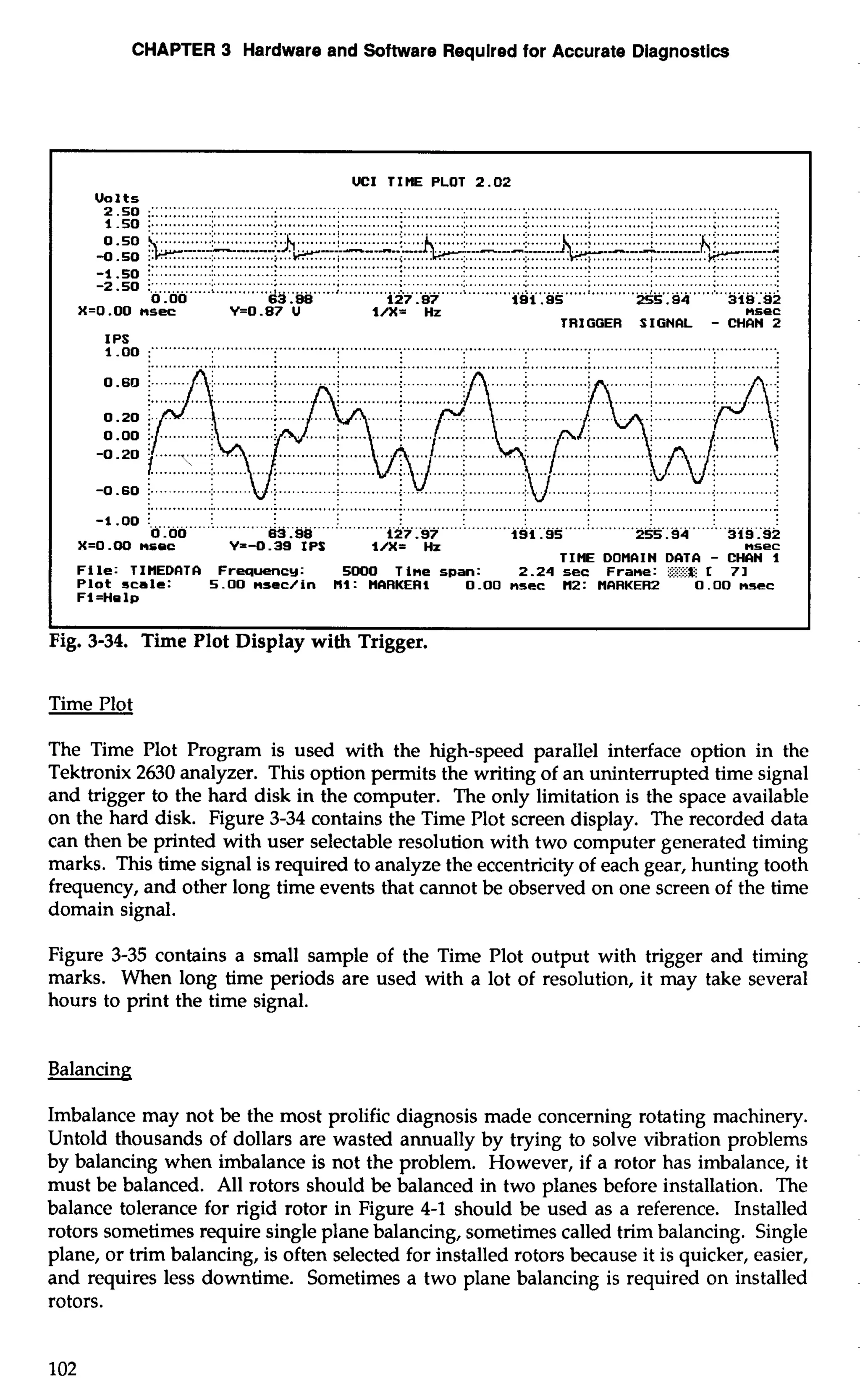 CHAPTER 3 Hardware and Software Requlred for Accurate Diagnostics 
UCI TIE PLOT 2 . 0 2 
Volts ..".. ".."... ...... ............................................................................................................................-. ......... .............:.. . ...........;. . ...........:. . ............; . ............:.. . ...........:.. . ........................:. ... ...........; . .............. 
................................................................................................................................................ 
-1 50 :. ............. :. .............: . ............: .............: . .............: . ............:.. . ............ :. ............: . ............ :. .............: -* ....". ... ......... . %.............I.............,......................................................................,....................+........ 
0 .OO 63.88 127.87 181 .9S 2 5 5 . 9 4 3 i B . 9 2 
X=O.OO nsec Y=0.87 U l/X= Hz nsec 
TRIGGER SIGNCIL - CHCIN 2 
IPS ." """" " ............................................................................................................................... 
.............. 
............................ 
i..... ... 
............... 
............... 
............. ......... ............... 
.................................................................................................................................................. 
-1 .OD .............................. I ............. !. ............................; . ...........................: . ............! . ............................. 
0 .OO 63.98 127.97 191.95 2 5 5 . 9 4 319.92 
X=0.00 nrec Y=-0.39 IPS l/X= Hz nsec 
TIME DOMCIIN DCITCI - CHCIN I 
File: TIUEDCITCI Freqwncy: 5000 Time span: 2.24 sec Frame: i??Eg I 7 1 
P l o t s c a l e : 5.00 nsec/in MI: UCIRKERI 0.00 nsec U2: UCIRKER2 0 . 0 0 nsec 
Fl =Ha lp 
I I 
Fig. 3-34. Time Plot Display with Trigger. 
Time Plot 
The Time Plot Program is used with the high-speed parallel interface option in the 
Tektronix 2630 analyzer. This option permits the writing of an uninterrupted time signal 
and trigger to the hard disk in the computer. The only limitation is the space available 
on the hard disk. Figure 3-34 contains the Time Plot screen display. The recorded data 
can then be printed with user selectable resolution with two computer generated timing 
marks. This time signal is required to analyze the eccentricity of each gear, hunting tooth 
frequency, and other long time events that cannot be observed on one screen of the time 
domain signal. 
Figure 3-35 contains a small sample of the Time Plot output with trigger and timing 
marks. When long time periods are used with a lot of resolution, it may take several 
hours to print the time signal. 
Balancing 
Imbalance may not be the most prolific diagnosis made concerning rotating machinery. 
Untold thousands of dollars are wasted annually by trying to solve vibration problems 
by balancing when imbalance is not the problem. However, if a rotor has imbalance, it 
must be balanced. All rotors should be balanced in two planes before installation. The 
balance tolerance for rigid rotor in Figure 4-1 should be used as a reference. Installed 
rotors sometimes require single plane balancing, sometimes called trim balancing. Single 
plane, or trim balancing, is often selected for installed rotors because it is quicker, easier, 
and requires less downtime. Sometimes a two plane balancing is required on installed 
rotors. 
 