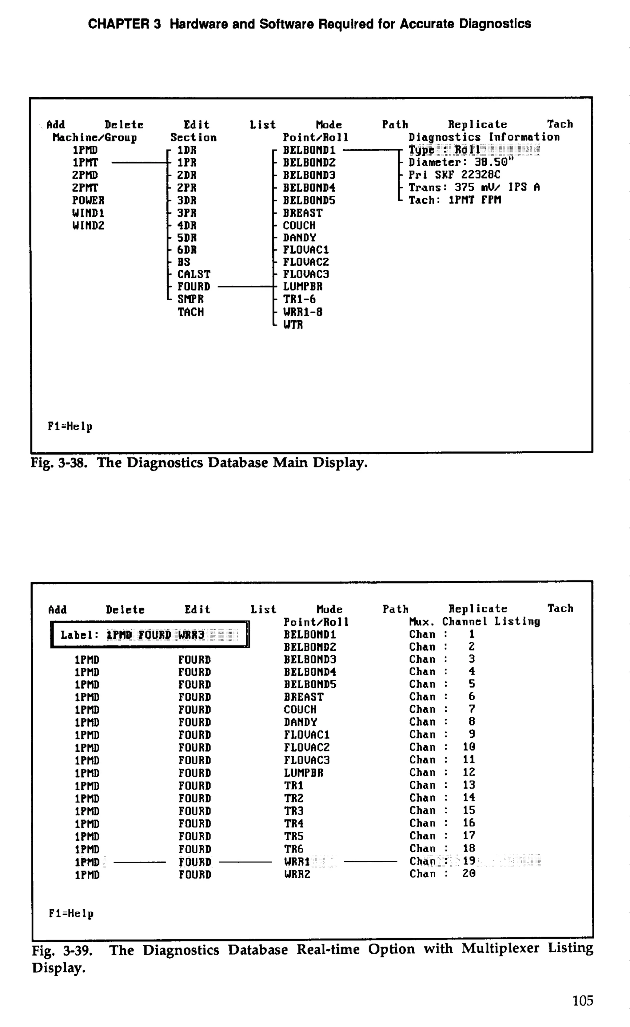 CHAPTER 3 Hardware and Software Required for Accurate Diagnostics 
Add Delete Edit Lis 
tlachine/Group Section 
1DR 
IPR 
ZDR 
ZPR 
POWER 3DR 
WIND1 3PR 
WINDZ 4DR 
5DR 
6DR 
BS 
CALST 
FOURD 
SRPR 
TACH 
Made Path Repl icate Tach 
Point/Roll on 
- BELBONDl 
- BELBOHDZ 
- BELBOND3 Pri SKF 22328C 
- BELBOND4 Trans: 375 MU/ IPS A 
- BELBOND5 Tach: 1PHT FPH - BREAST - COUCH 
- DANDY 
- FLOUACl 
- FLOUACZ - PLOUAC3 - LUHPBR 
- TRI-6 
- WRR1-8 
- WTR 
Fl=Help 
ig. 3-38. The Diagnostics Database Main Display. 
Add Delete Edit List Mode Path Repl icate Tach 
Label: lPHD FOURD WRR3 
Point/Roll Hux. Channel Listing 
BELBONDl Chan : 1 
BELBONDZ Chan : Z 
IPMD FOURD BELBOND3 Chan : 3 
1PMD FOURD BELBOND4 Chan : 4 
1PHD FOURD BELBOND5 Chan : 5 
lPMD FOURD BREAST Chan : 6 
IPMD FOURD COUCH Chan : 7 
1PHD FOURD DANDY Chan : 8 
lPHD FOURD FLOUACl Chan : 9 
1PMD FOURD FLOUACZ Chan : 10 
lPHD FOURD FLOUAC3 Chan : 11 
1PHD FOURD LUHPBR Chan : 12 
lPMD FOURD TR 1 Chan : 13 
lPMD FOURD TRZ Chan : 14 
lPHD FOURD TR3 Chan : 15 
1PMD FOURD TR4 Chan : 16 
1PMD FOURD TR5 Chan : 17 
1PHD FOURD TR 
1PHD FOURD UR 
1PHD FOURD WR 
Pl=Help 
Fig. 3-39. The Diagnostics Database Real-time Option with Multiplexer Listing 
Display. 
 