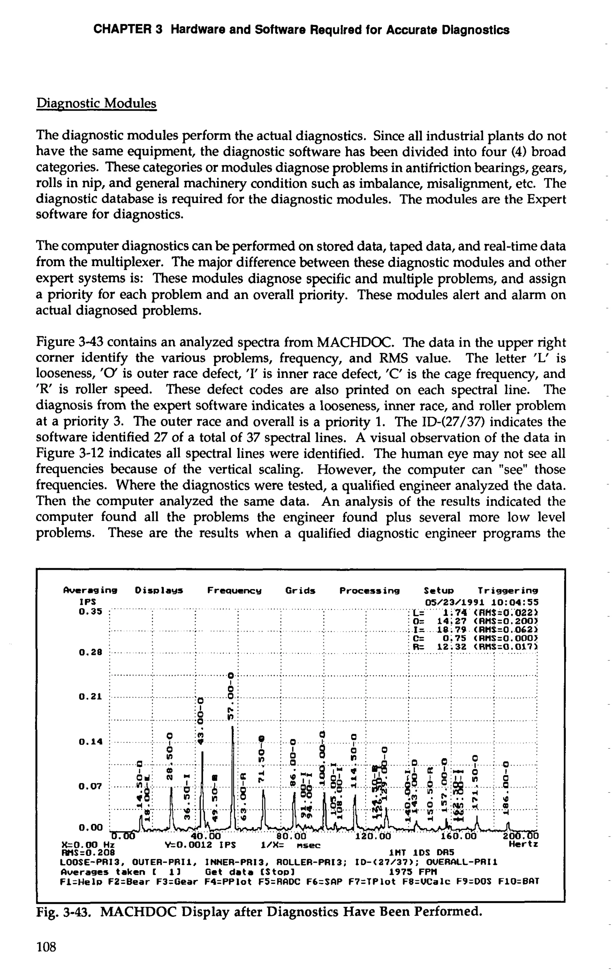 CHAPTER 3 Hardware and Software Requlred for Accurate Diagnostics 
Diagnostic Modules 
The diagnostic modules perform the actual diagnostics. Since all industrial plants do not 
have the same equipment, the diagnostic software has been divided into four (4) broad 
categories. These categories or modules diagnose problems in antifriction bearings, gears, 
rolls in nip, and general machinery condition such as imbalance, misalignment, etc. The 
diagnostic database is required for the diagnostic modules. The modules are the Expert 
software for diagnostics. 
The computer diagnostics can be performed on stored data, taped data, and real-time data 
from the multiplexer. The major difference between these diagnostic modules and other 
expert systems is: These modules diagnose specific and multiple problems, and assign 
a priority for each problem and an overall priority. These modules alert and alarm on 
actual diagnosed problems. 
Figure 3-43 contains an analyzed spectra from MACHDOC. The data in the upper right 
corner identify the various problems, frequency, and RMS value. The letter 'L' is 
looseness, '0' is outer race defect, 'I' is inner race defect, 'C' is the cage frequency, and 
'R' is roller speed. These defect codes are also printed on each spectral line. The 
diagnosis from the expert software indicates a looseness, inner race, and roller problem 
at a priority 3. The outer race and overall is a priority 1. The ID-(27/37) indicates the 
software identified 27 of a total of 37 spectral lines. A visual observation of the data in 
Figure 3-12 indicates all spectral lines were identified. The human eye may not see all 
frequencies because of the vertical scaling. However, the computer can "see" those 
frequencies. Where the diagnostics were tested, a qualified engineer analyzed the data. 
Then the computer analyzed the same data. An analysis of the results indicated the 
computer found all the problems the engineer found plus several more low level 
problems. These are the results when a qualified diagnostic engineer programs the 
herag ins Disala~s Freauency Grids Processing Setua Triggering 
IPS 05/23/1991 10:04:55 
0.35 L= 1.74 (RHS=0.022> 
o= 14~27 cRns=o.200> 
.I= 18.79 (RUS=O.O62> 
C= 0.75 (RHS=0.0003 
0.28 
R= 12.32 c~ns=a.o17> 
.................................... ....o.j........ ...;. ............:., ,.. .........:.. .............; ......... .....; .......... ..: 
AI 
0.21 .............I.. ..........Ii ...0 .;... .......; ... ........:. ..........: ... ........:. . .......... .;. ....; ........ .: .: 
; r-: ...-...... i. ...... ...;g .....v ).i ......... i.. ....... ..I .........i . ...........i ........ i ...........i .. ..... .: 
kO.00 Hz Yr0.0012 IPS 1/X= nsec Hertz 
WS=O. 208 1nT IDS DR5 
LOOSE-PR13, OUTER-PRI1. INNER-PR13, ROLLER-PRI3: ID-(a7/37): OVERALL-PRIl 
fiverages taken 1 11 Get data [stop1 1975 .FPM 
FL=Hela FZ=Bear F3=Gear F4=PPlot FS=RADC FCzSfiP F7=TPlot F8=VCalc F9=DOS FlO=BAT 
I I 
Fig. 3-43. MACHDOC Display after Diagnostics Have Been Performed. 
108 
 