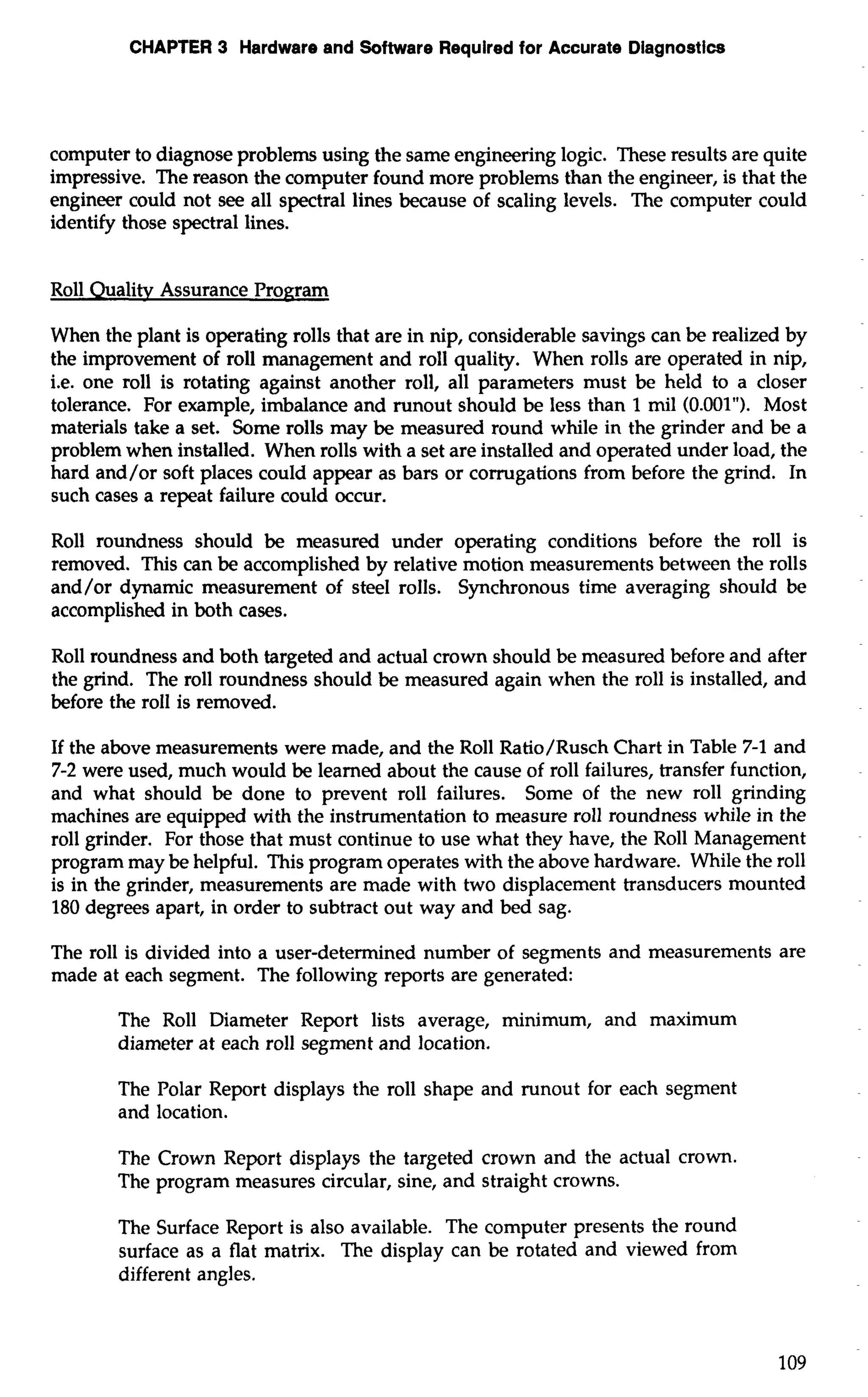 CHAPTER 3 Hardware and Software Required for Accurate Diagnostics 
computer to diagnose problems using the same engineering logic. These results are quite 
impressive. The reason the computer found more problems than the engineer, is that the 
engineer could not see all spectral lines because of scaling levels. The computer could 
identify those spectral lines. 
Roll Ouality Assurance Program 
When the plant is operating rolls that are in nip, considerable savings can be realized by 
the improvement of roll management and roll quality. When rolls are operated in nip, 
i.e. one roll is rotating against another roll, all parameters must be held to a closer 
tolerance. For example, imbalance and runout should be less than 1 mil (0.001"). Most 
materials take a set. Some rolls may be measured round while in the grinder and be a 
problem when installed. When rolls with a set are installed and operated under load, the 
hard and/or soft places could appear as bars or corrugations from before the grind. In 
such cases a repeat failure could occur. 
Roll roundness should be measured under operating conditions before the roll is 
removed. This can be accomplished by relative motion measurements between the rolls 
and/or dynamic measurement of steel rolls. Synchronous time averaging should be 
accomplished in both cases. 
Roll roundness and both targeted and actual crown should be measured before and after 
the grind. The roll roundness should be measured again when the roll is installed, and 
before the roll is removed. 
If the above measurements were made, and the Roll Ratio/Rusch Chart in Table 7-1 and 
7-2 were used, much would be learned about the cause of roll failures, transfer function, 
and what should be done to prevent roll failures. Some of the new roll grinding 
machines are equipped with the instrumentation to measure roll roundness while in the 
roll grinder. For those that must continue to use what they have, the Roll Management 
program may be helpful. This program operates with the above hardware. While the roll 
is in the grinder, measurements are made with two displacement transducers mounted 
180 degrees apart, in order to subtract out way and bed sag. 
The roll is divided into a user-determined number of segments and measurements are 
made at each segment. The following reports are generated: 
The Roll Diameter Report lists average, minimum, and maximum 
diameter at each roll segment and location. 
The Polar Report displays the roll shape and runout for each segment 
and location. 
The Crown Report displays the targeted crown and the actual crown. 
The program measures circular, sine, and straight crowns. 
The Surface Report is also available. The computer presents the round 
surface as a flat matrix. The display can be rotated and viewed from 
different angles. 
 