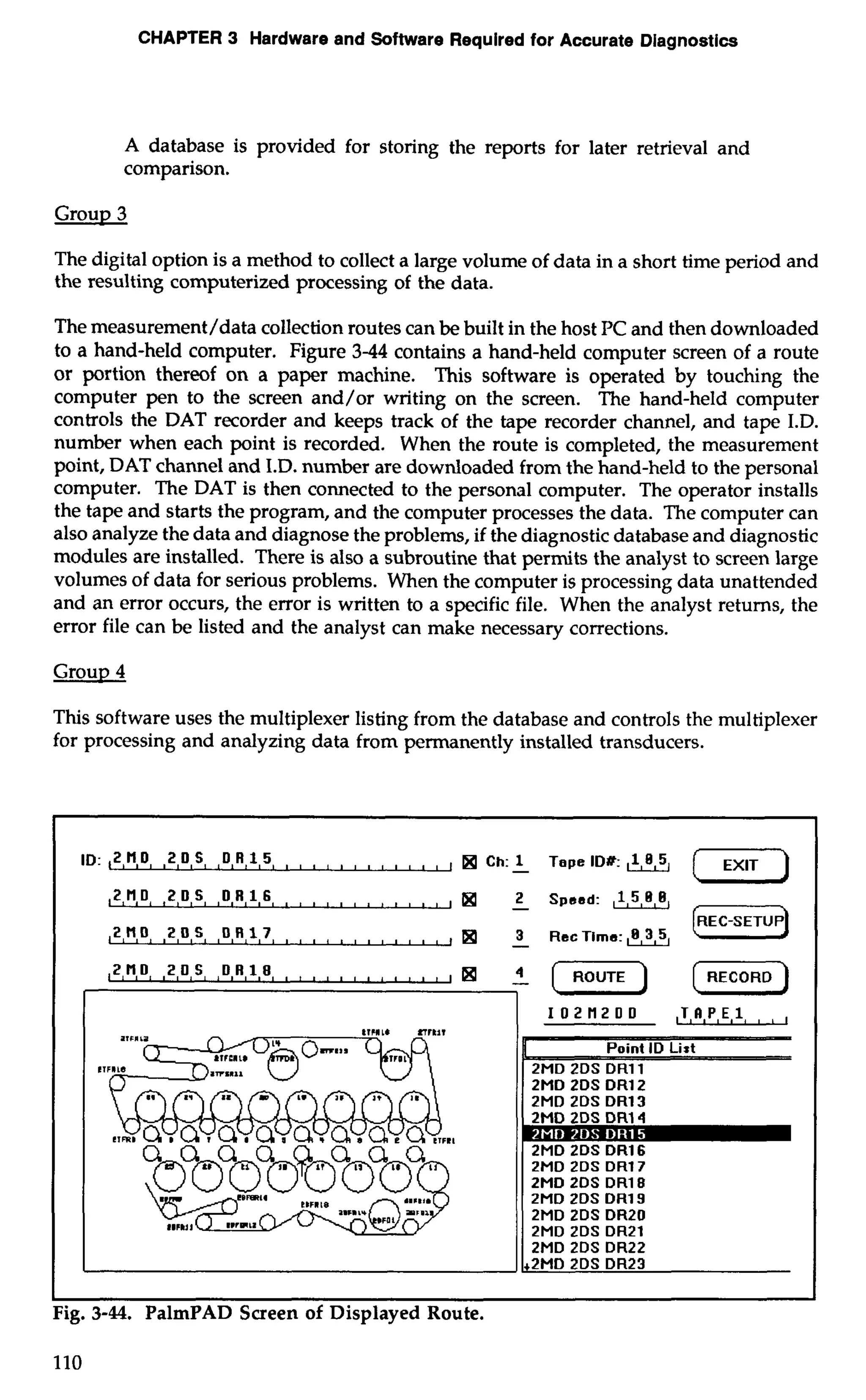 CHAPTER 3 Hardware and Software Required for Accurate Diagnostics 
A database is provided for storing the reports for later retrieval and 
comparison. 
Group 3 
The digital option is a method to collect a large volume of data in a short time period and 
the resulting computerized processing of the data. 
The measurement/data collection routes can be built in the host PC and then downloaded 
to a hand-held computer. Figure 3-44 contains a hand-held computer screen of a route 
or portion thereof on a paper machine. This software is operated by touching the 
computer pen to the screen and/or writing on the screen. The hand-held computer 
controls the DAT recorder and keeps track of the tape recorder channel, and tape I.D. 
number when each point is recorded. When the route is completed, the measurement 
point, DAT channel and I.D. number are downloaded from the hand-held to the personal 
computer. The DAT is then connected to the personal computer. The operator installs 
the tape and starts the program, and the computer processes the data. The computer can 
also analyze the data and diagnose the problems, if the diagnostic database and diagnostic 
modules are installed. There is also a subroutine that permits the analyst to screen large 
volumes of data for serious problems. When the computer is processing data unattended 
and an error occurs, the error is written to a specific file. When the analyst returns, the 
error file can be listed and the analyst can make necessary corrections. 
Group 4 
This software uses the multiplexer listing from the database and controls the multiplexer 
for processing and analyzing data from permanently installed transducers. 
ID:,2Ho 20s OR15 , , , , , , , , I rn Ch: -1 Tape ID#: 
,2,H,D ,2 D S D R 1 6 , , 2 Speed: ,1,5,8,8, 
Fig. 3-44. PalmPAD Screen of Displayed ~outc 
110 
 