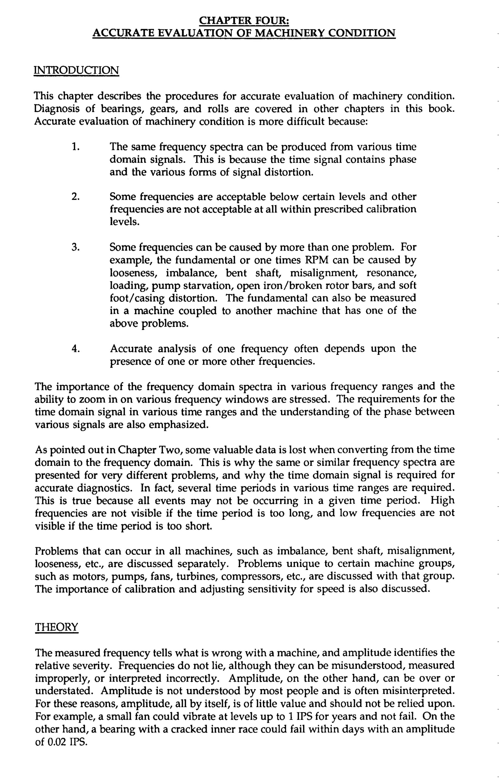 CHAPTER FOUR: 
ACCURATE EVALUATION OF MACHINERY CONDITION 
INTRODUCTION 
This chapter describes the procedures for accurate evaluation of machinery condition. 
Diagnosis of bearings, gears, and rolls are covered in other chapters in this book. 
Accurate evaluation of machinery condition is more difficult because: 
1. The same frequency spectra can be produced from various time 
domain signals. This is because the time signal contains phase 
and the various forms of signal distortion. 
2. Some frequencies are acceptable below certain levels and other 
frequencies are not acceptable at all within prescribed calibration 
levels. 
3. Some frequencies can be caused by more than one problem. For 
example, the fundamental or one times RPM can be caused by 
looseness, imbalance, bent shaft, misalignment, resonance, 
loading, pump starvation, open iron/broken rotor bars, and soft 
foot/casing distortion. The fundamental can also be measured 
in a machine coupled to another machine that has one of the 
above problems. 
4. Accurate analysis of one frequency often depends upon the 
presence of one or more other frequencies. 
The importance of the frequency domain spectra in various frequency ranges and the 
ability to zoom in on various frequency windows are stressed. The requirements for the 
time domain signal in various time ranges and the understanding of the phase between 
various signals are also emphasized. 
As pointed out in Chapter Two, some valuable data is lost when converting from the time 
domain to the frequency domain. This is why the same or similar frequency spectra are 
presented for very different problems, and why the time domain signal is required for 
accurate diagnostics. In fact, several time periods in various time ranges are required. 
This is true because all events may not be occurring in a given time period. High 
frequencies are not visible if the time period is too long, and low frequencies are not 
visible if the time period is too short. 
Problems that can occur in all machines, such as imbalance, bent shaft, misalignment, 
looseness, etc., are discussed separately. Problems unique to certain machine groups, 
such as motors, pumps, fans, turbines, compressors, etc., are discussed with that group. 
The importance of calibration and adjusting sensitivity for speed is also discussed. 
THEORY 
The measured frequency tells what is wrong with a machine, and amplitude identifies the 
relative severity. Frequencies do not lie, although they can be misunderstood, measured 
improperly, or interpreted incorrectly. Amplitude, on the other hand, can be over or 
understated. Amplitude is not understood by most people and is often misinterpreted. 
For these reasons, amplitude, all by itself, is of little value and should not be relied upon. 
For example, a small fan could vibrate at levels up to 1 IPS for years and not fail. On the 
other hand, a bearing with a cracked inner race could fail within days with an amplitude 
of 0.02 IPS. 
 