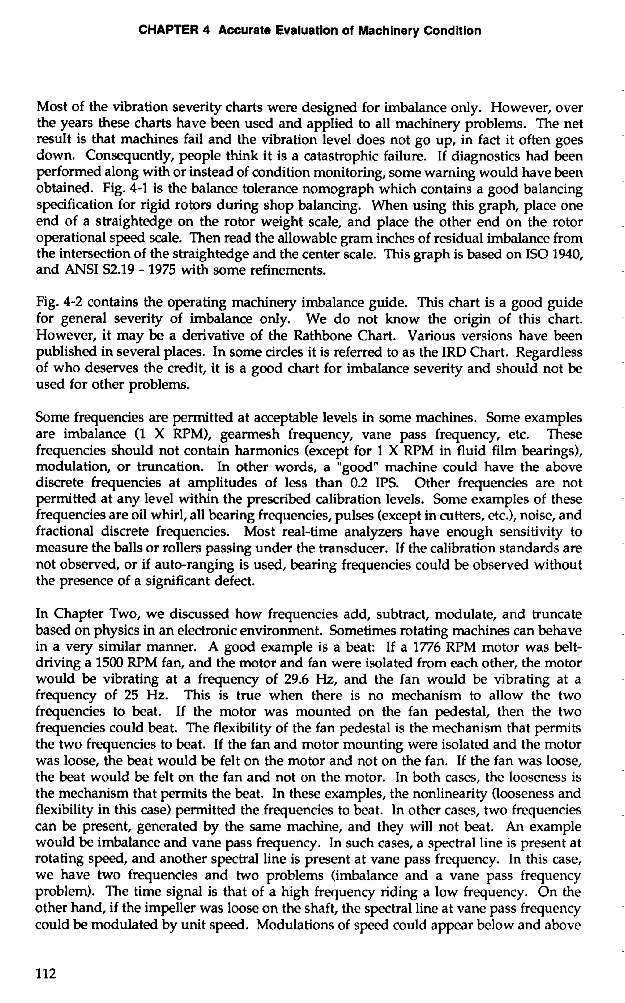 CHAPTER 4 Accurate Evaluation of Machinery Condition 
Most of the vibration severity charts were designed for imbalance only. However, over 
the years these charts have been used and applied to all machinery problems. The net 
result is that machines fail and the vibration level does not go up, in fact it often goes 
down. Consequently, people think it is a catastrophic failure. If diagnostics had been 
performed along with or instead of condition monitoring, some warning would have been 
obtained. Fig. 4-1 is the balance tolerance nomograph which contains a good balancing 
specification for rigid rotors during shop balancing. When using this graph, place one 
end of a straightedge on the rotor weight scale, and place the other end on the rotor 
operational speed scale. Then read the allowable gram inches of residual imbalance from 
the intersection of the straightedge and the center scale. This graph is based on IS0 1940, 
and ANSI S2.19 - 1975 with some refinements. 
Fig. 4-2 contains the operating machinery imbalance guide. This chart is a good guide 
for general severity of imbalance only. We do not know the origin of this chart. 
However, it may be a derivative of the Rathbone Chart. Various versions have been 
published in several places. In some circles it is referred to as the IRD Chart. Regardless 
of who deserves the credit, it is a good chart for imbalance severity and should not be 
used for other problems. 
Some frequencies are permitted at acceptable levels in some machines. Some examples 
are imbalance (1 X RPM), gearmesh frequency, vane pass frequency, etc. These 
frequencies should not contain harmonics (except for 1 X RPM in fluid film bearings), 
modulation, or truncation. In other words, a "good" machine could have the above 
discrete frequencies at amplitudes of less than 0.2 IPS. Other frequencies are not 
permitted at any level within the prescribed calibration levels. Some examples of these 
frequencies are oil whirl, all bearing frequencies, pulses (except in cutters, etc.), noise, and 
fractional discrete frequencies. Most real-time analyzers have enough sensitivity to 
measure the balls or rollers passing under the transducer. If the calibration standards are 
not observed, or if auto-ranging is used, bearing frequencies could be observed without 
the presence of a significant defect. 
In Chapter Two, we discussed how frequencies add, subtract, modulate, and truncate 
based on physics in an electronic environment. Sometimes rotating machines can behave 
in a very similar manner. A good example is a beat: If a 1776 RPM motor was belt-driving 
a 1500 RPM fan, and the motor and fan were isolated from each other, the motor 
would be vibrating at a frequency of 29.6 Hz, and the fan would be vibrating at a 
frequency of 25 Hz. This is true when there is no mechanism to allow the two 
frequencies to beat. If the motor was mounted on the fan pedestal, then the two 
frequencies could beat. The flexibility of the fan pedestal is the mechanism that permits 
the two frequencies to beat. If the fan and motor mounting were isolated and the motor 
was loose, the beat would be felt on the motor and not on the fan. If the fan was loose, 
the beat would be felt on the fan and not on the motor. In both cases, the looseness is 
the mechanism that permits the beat. In these examples, the nonlinearity (looseness and 
flexibility in this case) permitted the frequencies to beat. In other cases, two frequencies 
can be present, generated by the same machine, and they will not beat. An example 
would be imbalance and vane pass frequency. In such cases, a spectral line is present at 
rotating speed, and another spectral line is present at vane pass frequency. In this case, 
we have two frequencies and two problems (imbalance and a vane pass frequency 
problem). The time signal is that of a high frequency riding a low frequency. On the 
other hand, if the impeller was loose on the shaft, the spectral line at vane pass frequency 
could be modulated by unit speed. Modulations of speed could appear below and above 
 