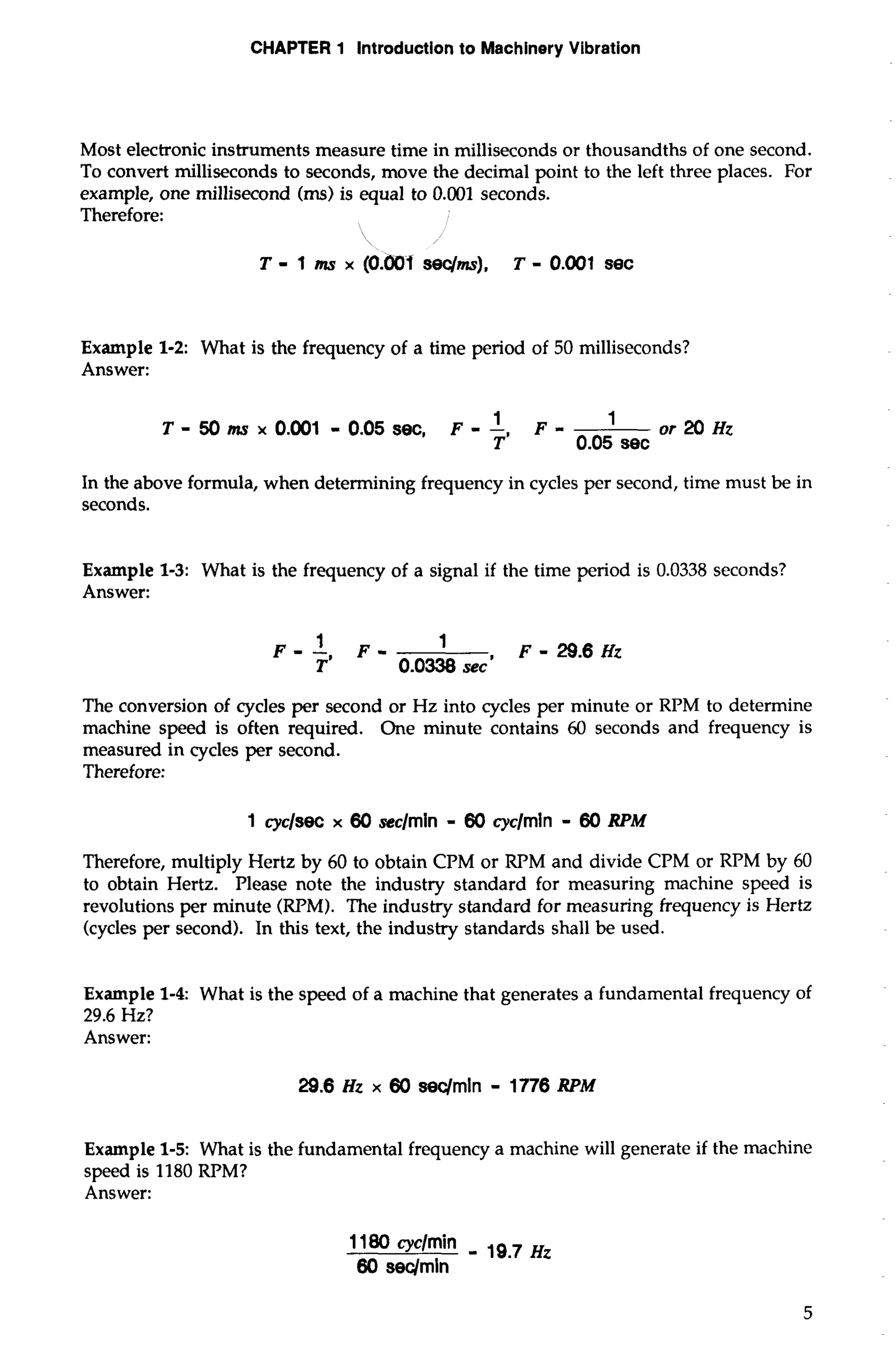 CHAPTER 1 Introduction to Machinery Vibration 
Most electronic instruments measure time in milliseconds or thousandths of one second. 
To convert milliseconds to seconds, move the decimal point to the left three places. For 
example, one millisecond (ms) is equal to 0.001 seconds. 
Therefore: 
 / 
T - 1 ms x (O.OUf sec/ms), T - 0.001 sec 
Example 1-2: What is the frequency of a time period of 50 milliseconds? 
Answer: 
T - 50 ttx~ ~0.0 01 - 0.05 sec, F - - F- or 20 Hz 
T' 0.05 sec 
In the above formula, when determining frequency in cycles per second, time must be in 
seconds. 
Example 1-3: What is the frequency of a signal if the time period is 0.0338 seconds? 
Answer: 
The conversion of cycles per second or Hz into cycles per minute or RPM to determine 
machine speed is often required. One minute contains 60 seconds and frequency is 
measured in cycles per second. 
Therefore: 
1 cyc/seC x 60 seclmin - 60 cyclmin - 60 RPM 
Therefore, multiply Hertz by 60 to obtain CPM or RPM and divide CPM or RPM by 60 
to obtain Hertz. Please note the industry standard for measuring machine speed is 
revolutions per minute (RPM). The industry standard for measuring frequency is Hertz 
(cycles per second). In this text, the industry standards shall be used. 
Example 1-4: What is the speed of a machine that generates a fundamental frequency of 
29.6 Hz? 
Answer: 
29.6 Hz x 60 seqmln - 1776 RPM 
Example 1-5: What is the fundamental frequency a machine will generate if the machine 
speed is 1180 RPM? 
Answer: 
 