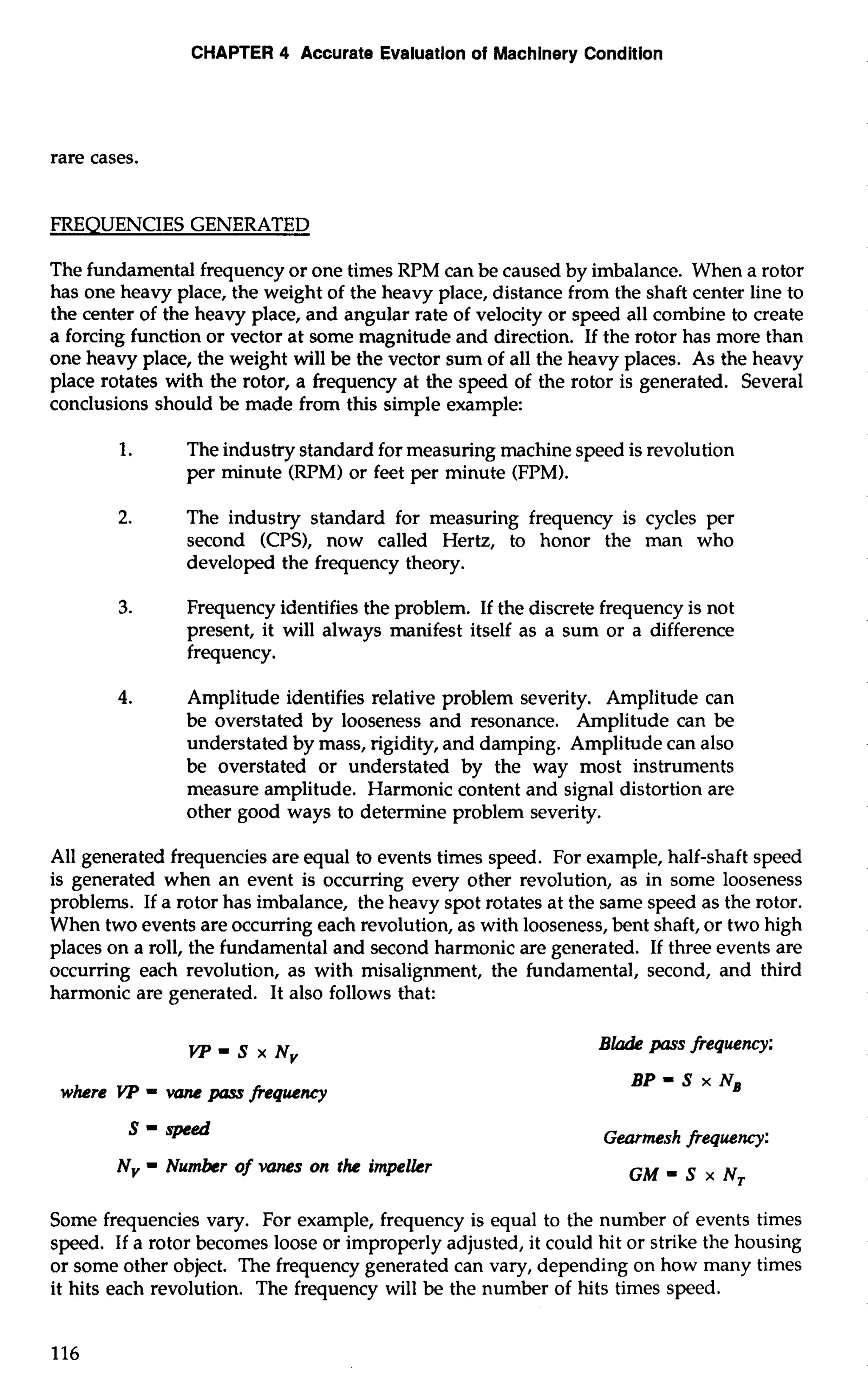 CHAPTER 4 Accurate Evaiuatlon of Machinery Condition 
rare cases. 
FREQUENCIES GENERATED 
The fundamental frequency or one times RPM can be caused by imbalance. When a rotor 
has one heavy place, the weight of the heavy place, distance from the shaft center line to 
the center of the heavy place, and angular rate of velocity or speed all combine to create 
a forcing function or vector at some magnitude and direction. If the rotor has more than 
one heavy place, the weight will be the vector sum of all the heavy places. As the heavy 
place rotates with the rotor, a frequency at the speed of the rotor is generated. Several 
conclusions should be made from this simple example: 
1. The industry standard for measuring machine speed is revolution 
per minute (RPM) or feet per minute (FPM). 
2. The industry standard for measuring frequency is cycles per 
second (CPS), now called Hertz, to honor the man who 
developed the frequency theory. 
3. Frequency identifies the problem. If the discrete frequency is not 
present, it will always manifest itself as a sum or a difference 
frequency. 
4. Amplitude identifies relative problem severity. Amplitude can 
be overstated by looseness and resonance. Amplitude can be 
understated by mass, rigidity, and damping. Amplitude can also 
be overstated or understated by the way most instruments 
measure amplitude. Harmonic content and signal distortion are 
other good ways to determine problem severity. 
All generated frequencies are equal to events times speed. For example, half-shaft speed 
is generated when an event is occurring every other revolution, as in some looseness 
problems. If a rotor has imbalance, the heavy spot rotates at the same speed as the rotor. 
When two events are occurring each revolution, as with looseness, bent shaft, or two high 
places on a roll, the fundamental and second harmonic are generated. If three events are 
occurring each revolution, as with misalignment, the fundamental, second, and third 
harmonic are generated. It also follows that: 
VP=S x Nv 
where YP = vane pass frequency 
S = speed 
Nv = Number of vanes on the impeller 
Blade pnrs frequency: 
BP = S x NB 
Gearmesh frequency: 
GM= S x N, 
Some frequencies vary. For example, frequency is equal to the number of events times 
speed. If a rotor becomes loose or improperly adjusted, it could hit or strike the housing 
or some other object. The frequency generated can vary, depending on how many times 
it hits each revolution. The frequency will be the number of hits times speed. 
 