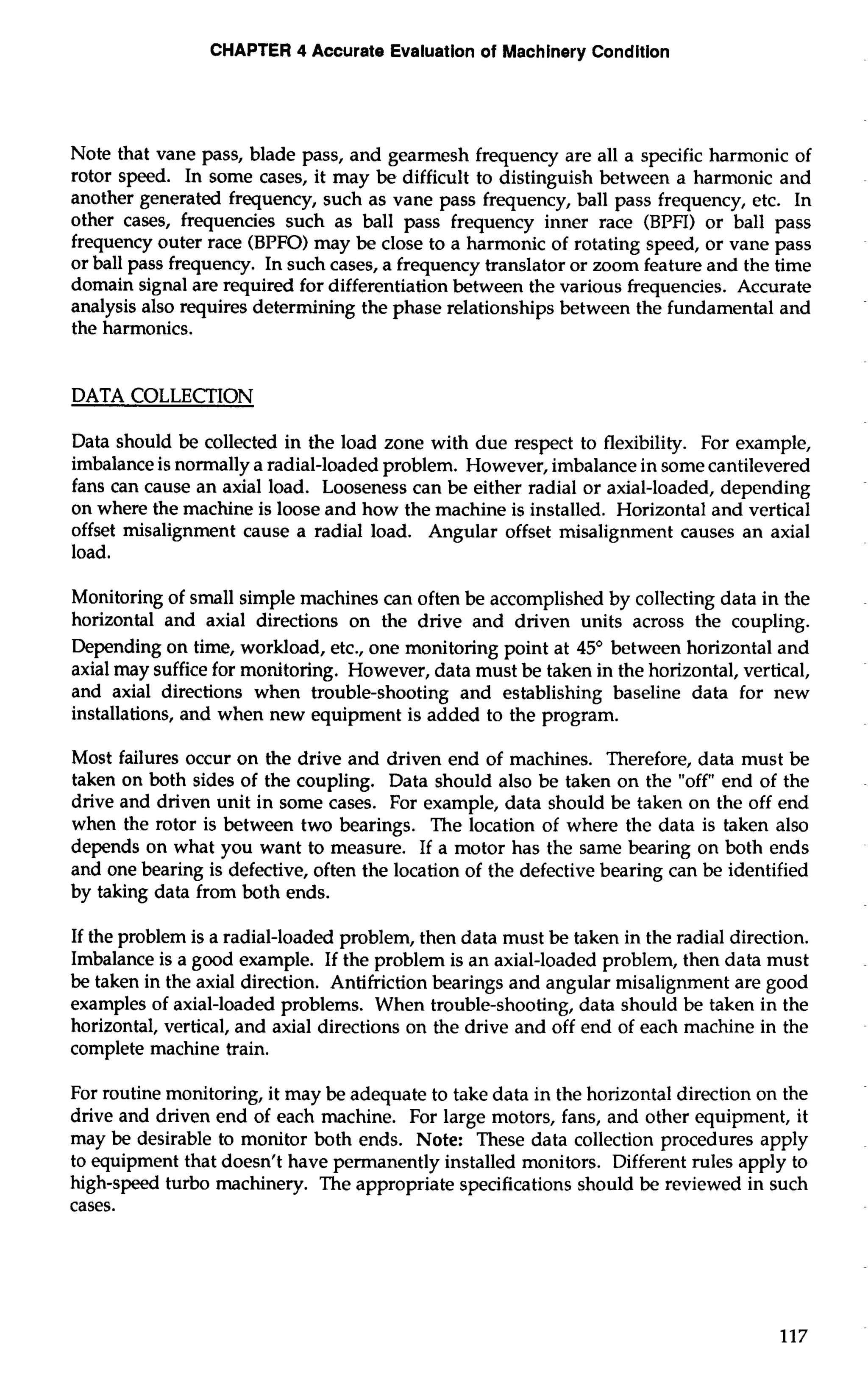 CHAPTER 4 Accurate Evaluation of Machinery Condition 
Note that vane pass, blade pass, and gearmesh frequency are all a specific harmonic of 
rotor speed. In some cases, it may be difficult to distinguish between a harmonic and 
another generated frequency, such as vane pass frequency, ball pass frequency, etc. In 
other cases, frequencies such as ball pass frequency inner race (BPFI) or ball pass 
frequency outer race (BPFO) may be close to a harmonic of rotating speed, or vane pass 
or ball pass frequency. In such cases, a frequency translator or zoom feature and the time 
domain signal are required for differentiation between the various frequencies. Accurate 
analysis also requires determining the phase relationships between the fundamental and 
the harmonics. 
DATA COLLECTION 
Data should be collected in the load zone with due respect to flexibility. For example, 
imbalance is normally a radial-loaded problem. However, imbalance in some cantilevered 
fans can cause an axial load. Looseness can be either radial or axial-loaded, depending 
on where the machine is loose and how the machine is installed. Horizontal and vertical 
offset misalignment cause a radial load. Angular offset misalignment causes an axial 
load. 
Monitoring of small simple machines can often be accomplished by collecting data in the 
horizontal and axial directions on the drive and driven units across the coupling. 
Depending on time, workload, etc., one monitoring point at 45' between horizontal and 
axial may suffice for monitoring. However, data must be taken in the horizontal, vertical, 
and axial directions when trouble-shooting and establishing baseline data for new 
installations, and when new equipment is added to the program. 
Most failures occur on the drive and driven end of machines. Therefore, data must be 
taken on both sides of the coupling. Data should also be taken on the "off" end of the 
drive and driven unit in some cases. For example, data should be taken on the off end 
when the rotor is between two bearings. The location of where the data is taken also 
depends on what you want to measure. If a motor has the same bearing on both ends 
and one bearing is defective, often the location of the defective bearing can be identified 
by taking data from both ends. 
If the problem is a radial-loaded problem, then data must be taken in the radial direction. 
Imbalance is a good example. If the problem is an axial-loaded problem, then data must 
be taken in the axial direction. Antifriction bearings and angular misalignment are good 
examples of axial-loaded problems. When trouble-shooting, data should be taken in the 
horizontal, vertical, and axial directions on the drive and off end of each machine in the 
complete machine train. 
For routine monitoring, it may be adequate to take data in the horizontal direction on the 
drive and driven end of each machine. For large motors, fans, and other equipment, it 
may be desirable to monitor both ends. Note: These data collection procedures apply 
to equipment that doesn't have permanently installed monitors. Different rules apply to 
high-speed turbo machinery. The appropriate specifications should be reviewed in such 
cases. 
 