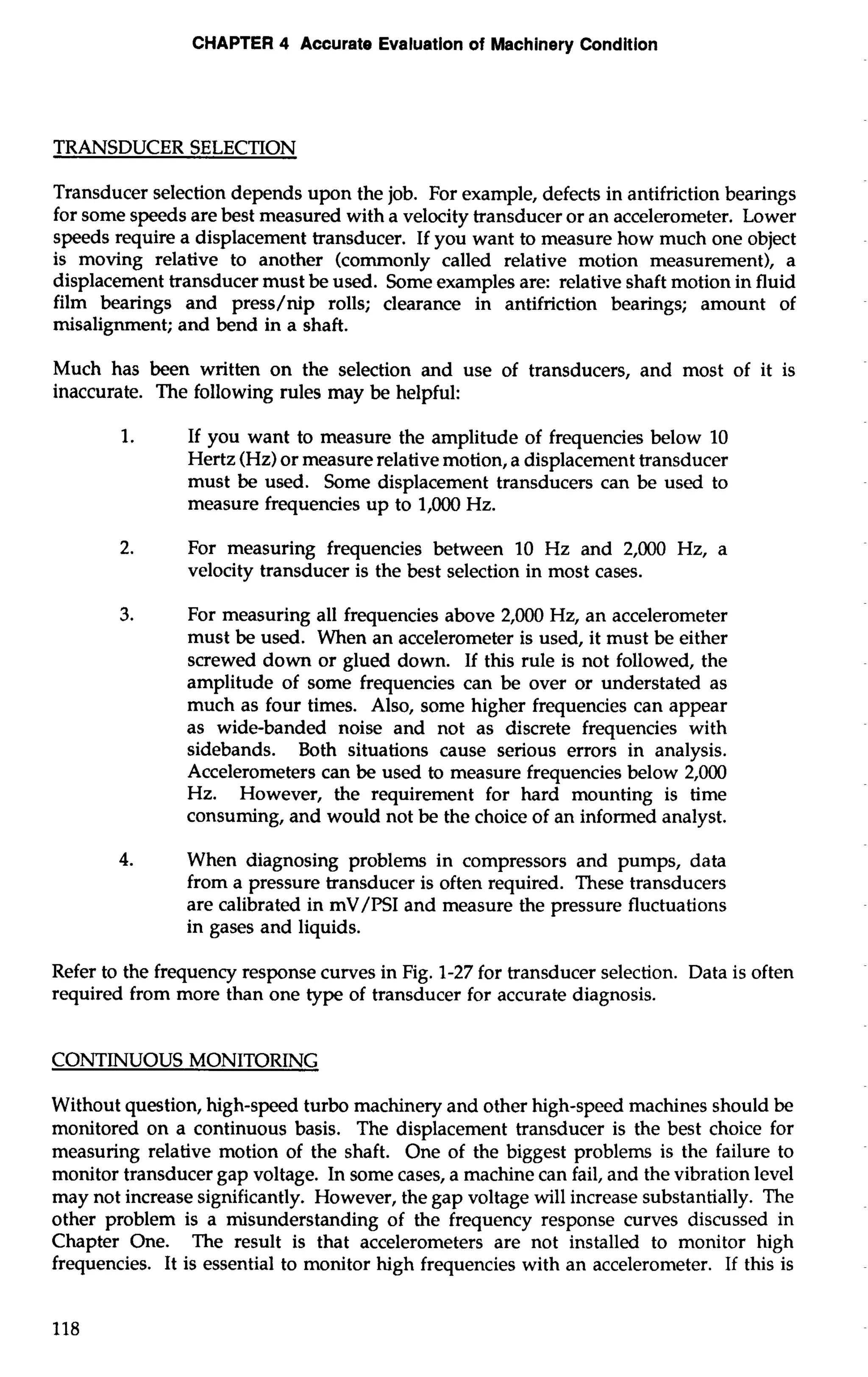 CHAPTER 4 Accurate Evaluation of Machinery Condition 
TRANSDUCER SELECTION 
Transducer selection depends upon the job. For example, defects in antifriction bearings 
for some speeds are best measured with a velocity transducer or an accelerometer. Lower 
speeds require a displacement transducer. If you want to measure how much one object 
is moving relative to another (commonly called relative motion measurement), a 
displacement transducer must be used. Some examples are: relative shaft motion in fluid 
film bearings and press/nip rolls; clearance in antifriction bearings; amount of 
misalignment; and bend in a shaft. 
Much has been written on the selection and use of transducers, and most of it is 
inaccurate. The following rules may be helpful: 
1. If you want to measure the amplitude of frequencies below 10 
Hertz (Hz) or measure relative motion, a displacement transducer 
must be used. Some displacement transducers can be used to 
measure frequencies up to 1,000 Hz. 
2. For measuring frequencies between 10 Hz and 2,000 Hz, a 
velocity transducer is the best selection in most cases. 
3. For measuring all frequencies above 2,000 Hz, an accelerometer 
must be used. When an accelerometer is used, it must be either 
screwed down or glued down. If this rule is not followed, the 
amplitude of some frequencies can be over or understated as 
much as four times. Also, some higher frequencies can appear 
as wide-banded noise and not as discrete frequencies with 
sidebands. Both situations cause serious errors in analysis. 
Accelerometers can be used to measure frequencies below 2,000 
Hz. However, the requirement for hard mounting is time 
consuming, and would not be the choice of an informed analyst. 
4. When diagnosing problems in compressors and pumps, data 
from a pressure transducer is often required. These transducers 
are calibrated in mV/PSI and measure the pressure fluctuations 
in gases and liquids. 
Refer to the frequency response curves in Fig. 1-27 for transducer selection. Data is often 
required from more than one type of transducer for accurate diagnosis. 
CONTINUOUS MONlTORING 
Without question, high-speed turbo machinery and other high-speed machines should be 
monitored on a continuous basis. The displacement transducer is the best choice for 
measuring relative motion of the shaft. One of the biggest problems is the failure to 
monitor transducer gap voltage. In some cases, a machine can fail, and the vibration level 
may not increase significantly. However, the gap voltage will increase substantially. The 
other problem is a misunderstanding of the frequency response curves discussed in 
Chapter One. The result is that accelerometers are not installed to monitor high 
frequencies. It is essential to monitor high frequencies with an accelerometer. If this is 
 