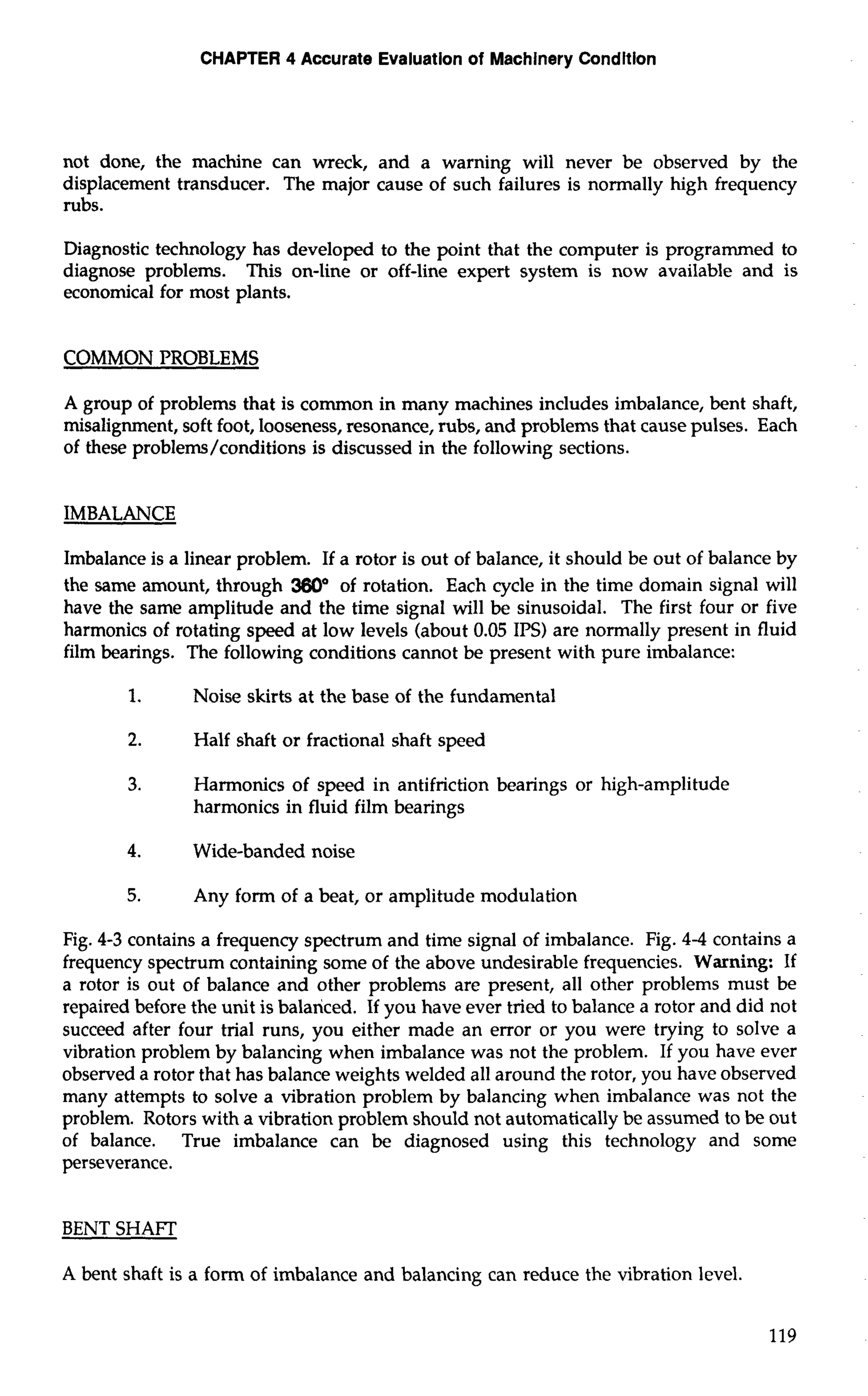 CHAPTER 4 Accurate Evaluation of Machinery Condition 
not done, the machine can wreck, and a warning will never be observed by the 
displacement transducer. The major cause of such failures is normally high frequency 
rubs. 
Diagnostic technology has developed to the point that the computer is programmed to 
diagnose problems. This on-line or off-line expert system is now available and is 
economical for most plants. 
COMMON PROBLEMS 
A group of problems that is common in many machines includes imbalance, bent shaft, 
misalignment, soft foot, looseness, resonance, rubs, and problems that cause pulses. Each 
of these problems/conditions is discussed in the following sections. 
IMBALANCE 
Imbalance is a linear problem. If a rotor is out of balance, it should be out of balance by 
the same amount, through 3600 of rotation. Each cycle in the time domain signal will 
have the same amplitude and the time signal will be sinusoidal. The first four or five 
harmonics of rotating speed at low levels (about 0.05 IPS) are normally present in fluid 
film bearings. The following conditions cannot be present with pure imbalance: 
1. Noise skirts at the base of the fundamental 
2. Half shaft or fractional shaft speed 
3. Harmonics of speed in antifriction bearings or high-amplitude 
harmonics in fluid film bearings 
4. Wide-banded noise 
5. Any form of a beat, or amplitude modulation 
Fig. 4-3 contains a frequency spectrum and time signal of imbalance. Fig. 4-4 contains a 
frequency spectrum containing some of the above undesirable frequencies. Warning: If 
a rotor is out of balance and other problems are present, all other problems must be 
repaired before the unit is balanced. If you have ever tried to balance a rotor and did not 
succeed after four trial runs, you either made an error or you were trying to solve a 
vibration problem by balancing when imbalance was not the problem. If you have ever 
observed a rotor that has balance weights welded all around the rotor, you have observed 
many attempts to solve a vibration problem by balancing when imbalance was not the 
problem. Rotors with a vibration problem should not automatically be assumed to be out 
of balance. True imbalance can be diagnosed using this technology and some 
perseverance. 
BENT SHAFT 
A bent shaft is a form of imbalance and balancing can reduce the vibration level. 
 