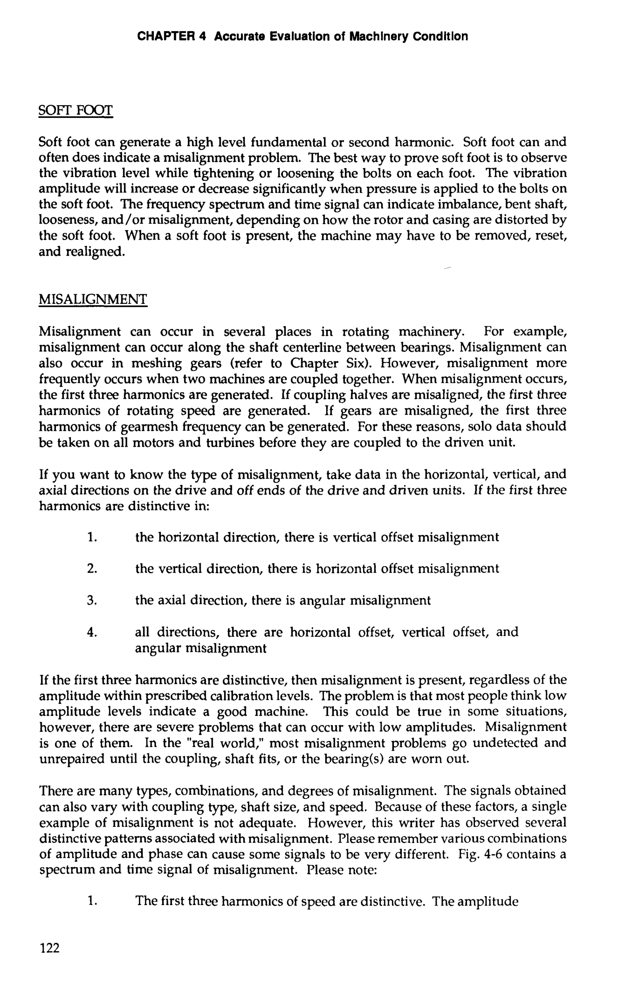 CHAPTER 4 Accurate Evaluation of Machinery Condition 
SOFT FOOT 
Soft foot can generate a high level fundamental or second harmonic. Soft foot can and 
often does indicate a misalignment problem. The best way to prove soft foot is to observe 
the vibration level while tightening or loosening the bolts on each foot. The vibration 
amplitude will increase or decrease significantly when pressure is applied to the bolts on 
the soft foot. The frequency spectrum and time signal can indicate imbalance, bent shaft, 
looseness, and/or misalignment, depending on how the rotor and casing are distorted by 
the soft foot. When a soft foot is present, the machine may have to be removed, reset, 
and realigned. 
MISALIGNMENT 
Misalignment can occur in several places in rotating machinery. For example, 
misalignment can occur along the shaft centerline between bearings. Misalignment can 
also occur in meshing gears (refer to Chapter Six). However, misalignment more 
frequently occurs when two machines are coupled together. When misalignment occurs, 
the first three harmonics are generated. If coupling halves are misaligned, the first three 
harmonics of rotating speed are generated. If gears are misaligned, the first three 
harmonics of gearmesh frequency can be generated. For these reasons, solo data should 
be taken on all motors and turbines before they are coupled to the driven unit. 
If you want to know the type of misalignment, take data in the horizontal, vertical, and 
axial directions on the drive and off ends of the drive and driven units. If the first three 
harmonics are distinctive in: 
1. the horizontal direction, there is vertical offset misalignment 
2. the vertical direction, there is horizontal offset misalignment 
3. the axial direction, there is angular misalignment 
4. all directions, there are horizontal offset, vertical offset, and 
angular misalignment 
If the first three harmonics are distinctive, then misalignment is present, regardless of the 
amplitude within prescribed calibration levels. The problem is that most people think low 
amplitude levels indicate a good machine. This could be true in some situations, 
however, there are severe problems that can occur with low amplitudes. Misalignment 
is one of them. In the "real world," most misalignment problems go undetected and 
unrepaired until the coupling, shaft fits, or the bearing(s) are worn out. 
There are many types, combinations, and degrees of misalignment. The signals obtained 
can also vary with coupling type, shaft size, and speed. Because of these factors, a single 
example of misalignment is not adequate. However, this writer has observed several 
distinctive patterns associated with misalignment. Please remember various combinations 
of amplitude and phase can cause some signals to be very different. Fig. 4-6 contains a 
spectrum and time signal of misalignment. Please note: 
1. The first three harmonics of speed are distinctive. The amplitude 
 